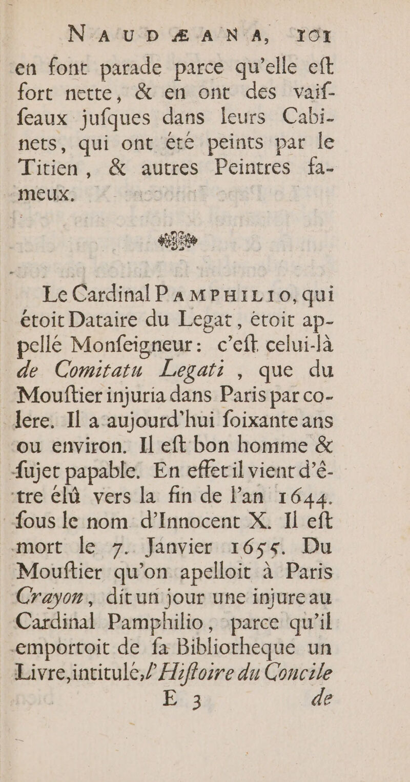 en font parade parce qu’elle eft fort nette, &amp; en ont des vaif- feaux jufques dans leurs Cabi- nets, qui ont été peints par le Titien, &amp; autres Peintres fa- - mEux. SOHTE “gts Ec Cardinal P a MPHILT10O,qui _étoit Dataire du Legat, étoit ap- pellé Monfeigneur: c’eft celui-là de Comitatu Legats , que du Mouftier injuria dans Paris par co- lere. Il a aujourd’hui foixante ans ou environ. Il eft bon homme &amp; fujet papable. En efletil vient d’é- tre Clû vers la fin de Pan 1644. fous le nom d’Innocent X. Il eft mort le 7. Janvier 1655. Du Mouftier qu’on apelloit à Paris Crayon, ditun jour une injureau Cardinal Pamphilio, parce qu’il -emportoit de fa Bibliotheque un Livre,intitule,? Hifloire du Concile | E 3 de