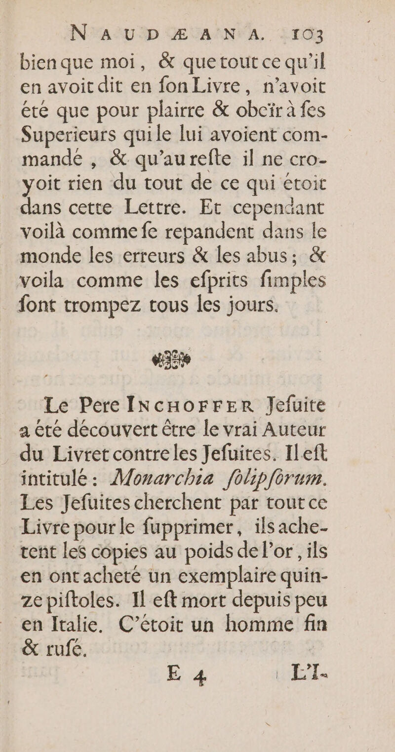 bienque moi, &amp; quetoutce qu’il en avoit dit en fon Livre, n’avoit ete que pour plairre &amp; obcïr à fes Superieurs quile lui avoient com- mande , &amp; qu'aurefte il ne cro- yoit rien du tout de ce qui étoit dans cetre Lettre. Et cependant voilà comme fe repandent dans le monde les erreurs &amp; les abus; &amp; voila comme les efprits fimples font trompez tous les jours. VE Le Pere INcHOFFER Jefuite a été découvert être le vrai Auteur du Livret contreles Jefuites. ILeft intitulé: Monarchia folipfèrum. Les Jefuites cherchent par tout ce Livre pour le fupprimer, ilsache- tent les copies au poids de l’or, ils en ont acheté un exemplaire quin- ze piftoles. Il eft mort depuis peu en Italie, C’étoit un homme fin &amp; rufe. E 4 | L’I-