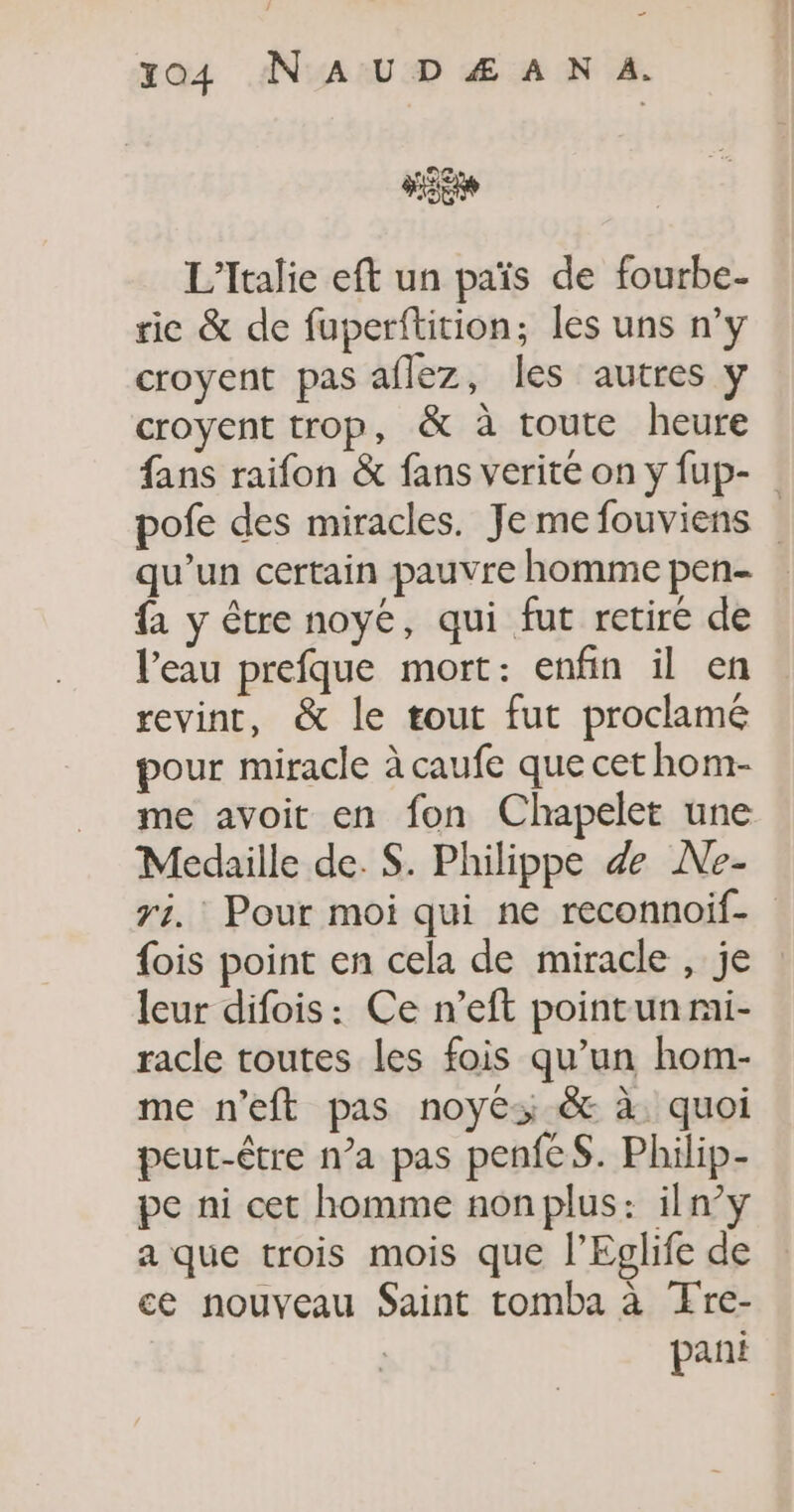 _ 04 AN A UD Æ À N A. L'Italie eft un païs de fourbe- rie &amp; de fuperflition; les uns n’y croyent pas aflez, les autres y croyent trop, &amp; à toute heure fans raifon &amp; fans verité on y fup- pofe des miracles. Je me fouviens qu’un certain pauvre homme pen- {a y être noyé, qui fut retiré de l'eau prefque mort: enfin il en revint, &amp; le tout fut proclamé pour miracle à caufe que cet hom- me avoit en fon Chapelet une Médaille de. S. Philippe &amp; Ne- ri. Pour moi qui ne reconnoif- {ois point en cela de miracle , je leur difois: Ce n’eft pointunri- racle toutes les fois qu’un hom- me n’eft pas noyés &amp; à quoi peut-être n’a pas penfeS. Philip- pe ni cet homme nonplus: iln’y a que trois mois que l’Eglife de ce nouveau Saint tomba à Œre- pani