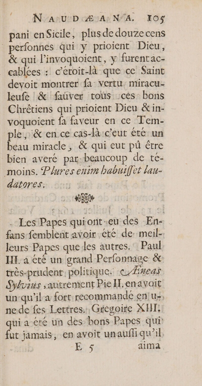 © Nav D Æ:A:N'A 10% pani enSicile, plusde douzecens perfonnes qui y prioient Dieu, &amp; qui l'invoquoient, y furentac- cablées : c’éroit-là que ce Saint devoit montrer fa vertu, miracu- leufe &amp; faüver trous :cès bons Chrêtiens qui prioient Dieu &amp;in- voquoient fa faveur en ce Tem- ple, &amp; en.ce cas-là:ceut été un beau miracle, &amp; qui eut pù être bien averé pat-beaucoup de té- moins. Plures enim babuiffet lau- datores: ::: at | + .-Les Papes quionit-eu des En- fans femblent avoir été de: meil-. leurs Papes queiles autres. Paul IL. a été un grand Perfonnage &amp;: très-prudent. politique. ©/Æveas Sylvius autrement Pie IT enavoit un-qu'il a fort: recommande en!u&gt;, nede fes Lettres. Gregoire XF qui a été un des bons Papes qui: fut jamais, en avoit unauffi qu’il.