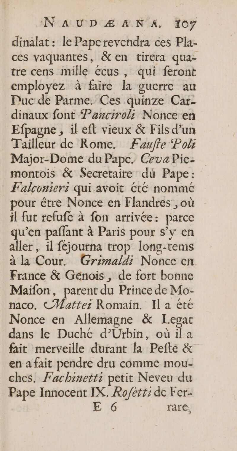 dinalat: le Paperevendra ces Pla- ces vaquantes, &amp; en tiréra qua- tre cens mille écus , qui feront employez à faire la guerre au Puc de Parme. Ces quinze Car- dinaux font Parcirol; Nonce en Efpagne , il eft vieux &amp; Fils d’un Tailleur de Rome. Faufle Poli Major-Dome du Pape. Ceva Pie: montois &amp; Secretaire du Pape: Falcomers: qui avoit été nomme pour être Nonce en Flandres, où il fut refufé à fon arrivée: parce qu’en paflant à Paris pour s’y en aller , il féjourna trop long-tems à la Cour. Grimaldi Nonce en France &amp; Génois, de fort bonne Maïfon, parent du Prince de Mo- naco. CMatter: Romain. Il a été Nonce en Allemagne &amp; Legat dans le Duche d’Urbin, où ila fait merveille durant la Pefte &amp; en a fait pendre dru comme mou- ches. Fachinetts petit Neveu du Pape Innocent IX. Ro/ett: de Fer-