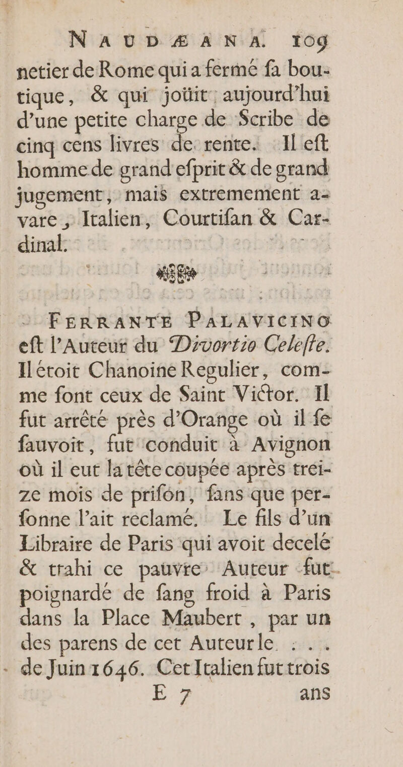 netier de Rome qui a ferme fa bou- tique, &amp; qui joüit aujourd’hui d’une petite charge de Scribe de cinq cens livres de: rente. Il eft homme de grand efprit &amp; de grand jugement , mais extremement a- vare , Italien, Courtifan &amp; Car- dinal. | FERRANTE PALAVICINO eft l’Auteur du Drvortio Celéffe. Ilétoit Chanoine Regulier, com- me font ceux de Saint Victor. Il fut arrête près d'Orange où il fe fauvoit, fut conduit à Avignon où il eut la tête coupée après tréi- ze mois de prifén, fans que per- fonne l'ait reclamé. Le fils d’un Libraire de Paris qui avoit decelé &amp; trahi ce pauvre’ Auteur fut. poignardé de fang froid à Paris dans la Place Maubert , par un des parens de cet Auteurle :.. - de Juin1646. CetItalien futtrois L2 ans
