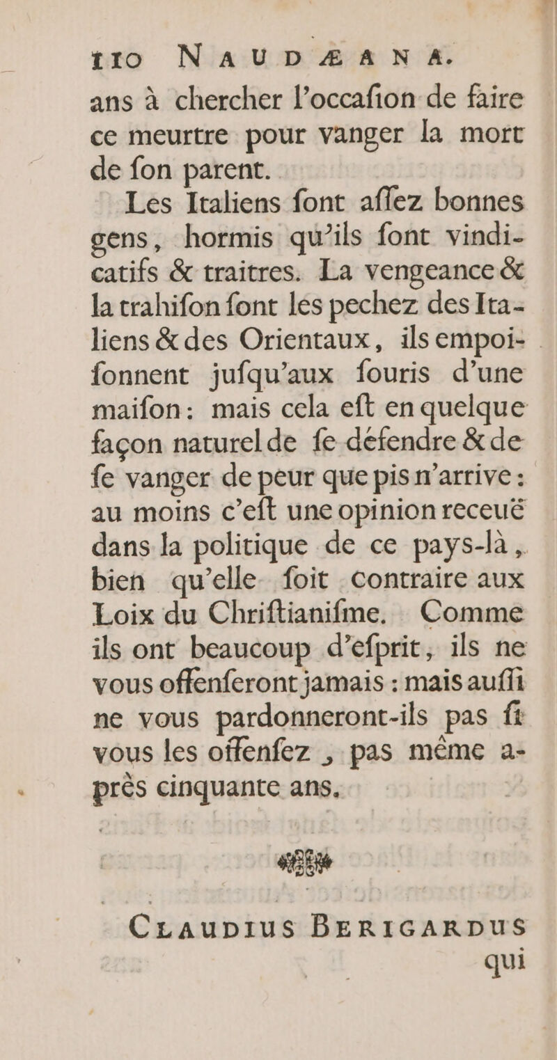 ans à chercher l’occafion de faire ce meurtre pour Vanger la mort de fon parent. Les Italiens font aflez bonnes gens, hormis qu’ils font vindi- catifs &amp; traitres. La vengeance &amp; la trahifon font les pechez des Ita- liens &amp; des Orientaux, ilsempoi- fonnent jufqu’aux fouris d’une maiïfon: mais cela eft en quelque façon naturelde fe défendre &amp;de fe vanger de peur que pis n'arrive : au moins c’eft une opinion receuë dans la politique de ce pays-là , bien qu’elle foit contraire aux Loix du Chriftianifme, Comme ils ont beaucoup d’efprit, ils ne vous offenferont jamais : mais auffi ne vous pardonneront-ils pas fi vous les offenfez , pas même a- près cinquante ans, «Et CLaupius BERIGARDUS qui