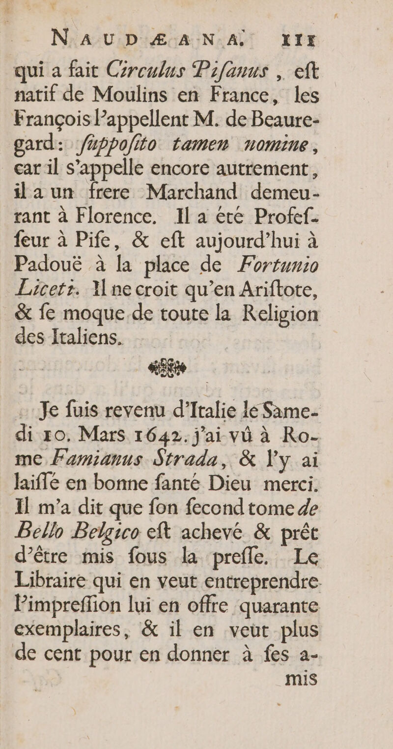 N'AUDÆ ANA 1x qui a fait Croulus Pifanus , ft natif de Moulins en France, les François Pappellent M. de Beaure- gard: /#ppolito tamen nomine, car il s'appelle encore autrement, ilaun frere Marchand demeu- rant à Florence. Il a étre Profef. feur à Pife, &amp; eft aujourd’hui à Padouë à la place de Fortunio Lacets. Une croit qu’en Ariftote, &amp; fe moque.de toute la Religion des Italiens. £ ei Je fuis revenu d'Italie lé Same. di 10. Mars 1642. j'ai vü à Ro- me Famianus Strada, &amp; Vy ai laiffé en bonne fanté Dieu merci. Il m'a dit que fon fecond tome de Béllo Belgico eft achevé &amp; prêt d’être mis fous la prefle. Le Libraire qui en veut entreprendre Pimpreffion lui en offre quarante exemplaires, &amp; il en veut plus de cent pour en donner à fes a- mis