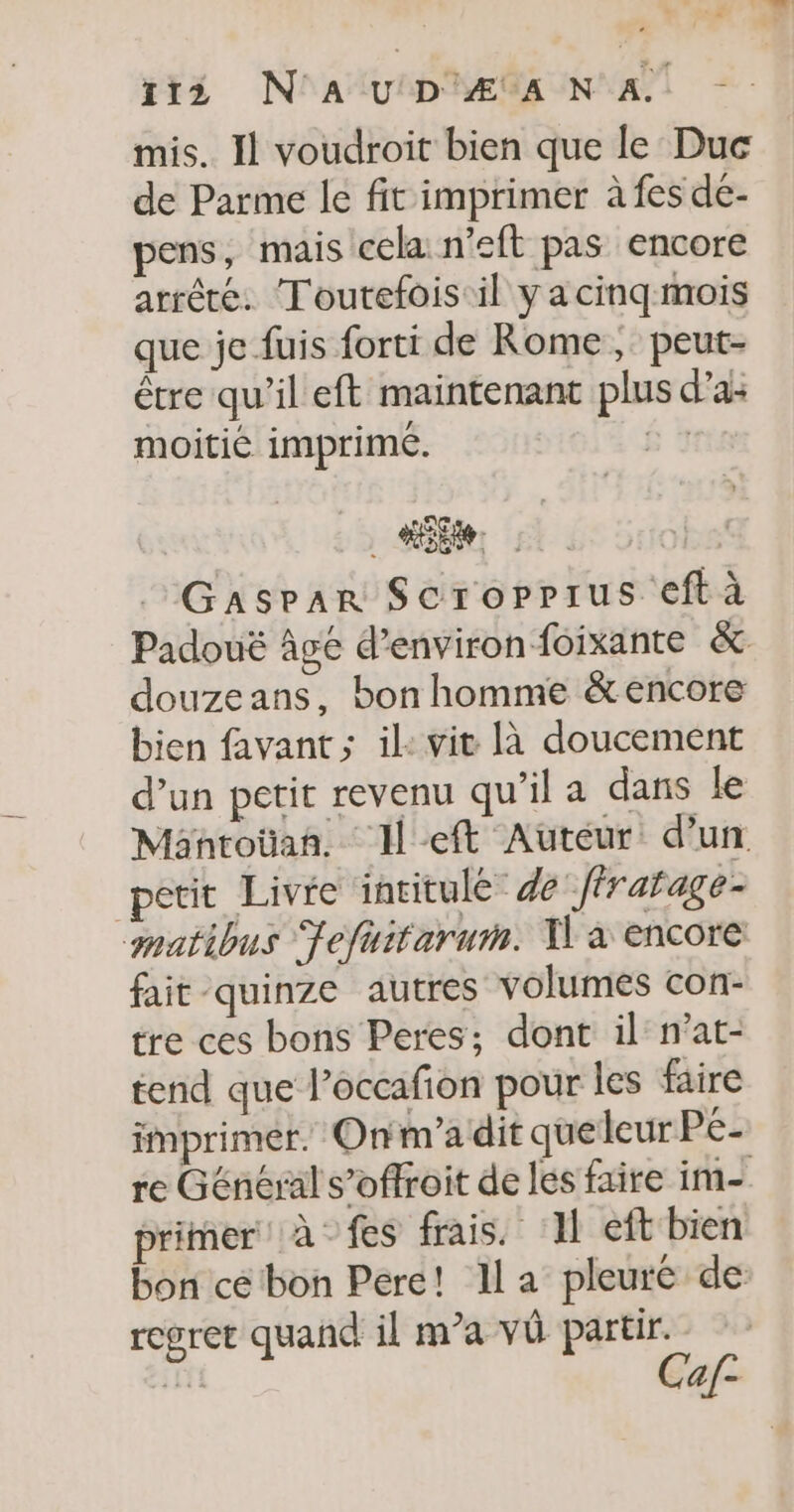 115 N'AUD'Æ ANA mis. Il voudroit bien que le Duc de Parme le fit imprimer à fes de- pens, mais cela n’eft pas encore arrêté. Toutefois il ya cinq mois que je fuis forti de Rome, peut- être qu’il eft maintenant plus d'a: moitié imprimé. B 1 Le. Gasrar Scroppius eftà Padouë âgé d'environ foixante &amp; douzeans, bon homme &amp;encore bien favant ; il: vit là doucement d’un petit revenu qu’il a dans le Mantoüan, left Auteur d’un petit Livre intitulé de /ffratage- matibus Jefuitarum. I à encore fait -quinze autres volumes con- tre ces bons Peres; dont il n’at- tend que l’occafñon pour les faire imprimer. Onm’a dit queleur Pe- re Général s’offroit de les faire im- primer à fes frais. ‘11 eft bien bon cé bon Pere! la pleuré de regret quand il m’a vû partir. Ca