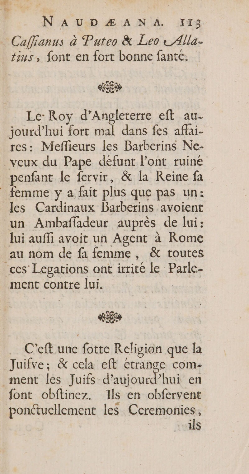 + . NA USD Æ AN A 1118 Caffianus à Puteo &amp; Leo te Alla- tius» font en fort bonne fante. VE Le: Roy d'Angleterre eft au. jourd’hui fort mal dans fes affai- res: Meffieurs les Barberins Ne- veux du Pape défunt l'ont ruiné penfant le fervir, &amp; la Reine fa femme y a fait plus que pas un: les Cardinaux Barberins avoient un Ambafladeur auprès de lui: lui auffi avoit un Agent à Rome au nom de fa femme , &amp; toutes ces Lepations ont irrité le Parle- ment contre lui. Le C’eft une fotte Religion que la Juifve; &amp; cela eft étrange com- ment les Juifs d’aujourd’hui en font obftinez. Ils en obfervent ponctuellement les Ceremonies, ils