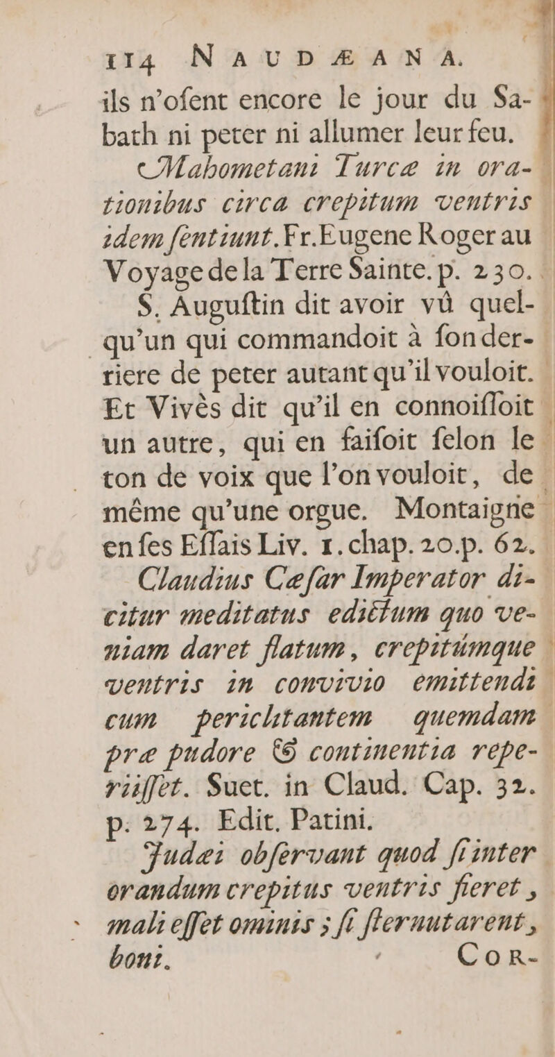 ils n’ofent encore le jour du $a- bath ni peter ni allumer leur feu. idem fentiunt.Fr.Eugene Roger au $. Auguftin dit avoir vû quel- qu’un qui commandoit à fon der- … Claudins Caefar Imperator di citur meditatus editlum quo ve- aiam daret flatum, crepitémque ventris in comvivio emittendi præ pudore © continentia repe- riffet. Suet. in Claud. Cap. 32. p.274. Edit. Patini. mali effet ominss ; fi fleruutarent, bont. Cor- D'ART ©