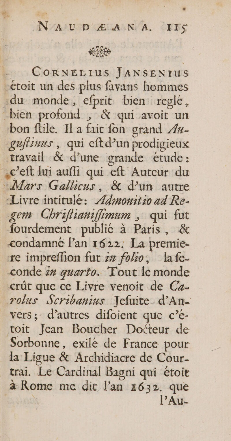 L2 N'AUDZÆANA. Ir$ CoRNELIUS JANSENtrUS toit un des plus favans hommes «du monde, efprit bien: regle, “bien profond ; &amp; qui avoit un bon ftile. Il a fait fon grand #7- gufimus , qui eftd’un prodigieux travail &amp; d’une grande étude : c’eft lui aufli qui eft Auteur du Mars Gallicus, &amp; d’un autre Livre intitule: Ædmwmonitio ad Re. gem Chriflianiffimum ; qui fut fourdement publie à Paris, &amp; condamné l’an 1622. La premie- re impreflion fut z# fo%o, lafe- conde 5# guarto. ‘Tout le monde crût que ce Livre venoit de Ca- rolus Scribanius Jefuite. d’An- vers; d’autres difoient que c’é- toit Jean Boucher Docteur de Sorbonne, exilé de France pour la Ligue &amp; Archidiacre de Cour- trai. Le Cardinal Bagni qui étoit à Rome me dit l'an 1632. que | l’Au-