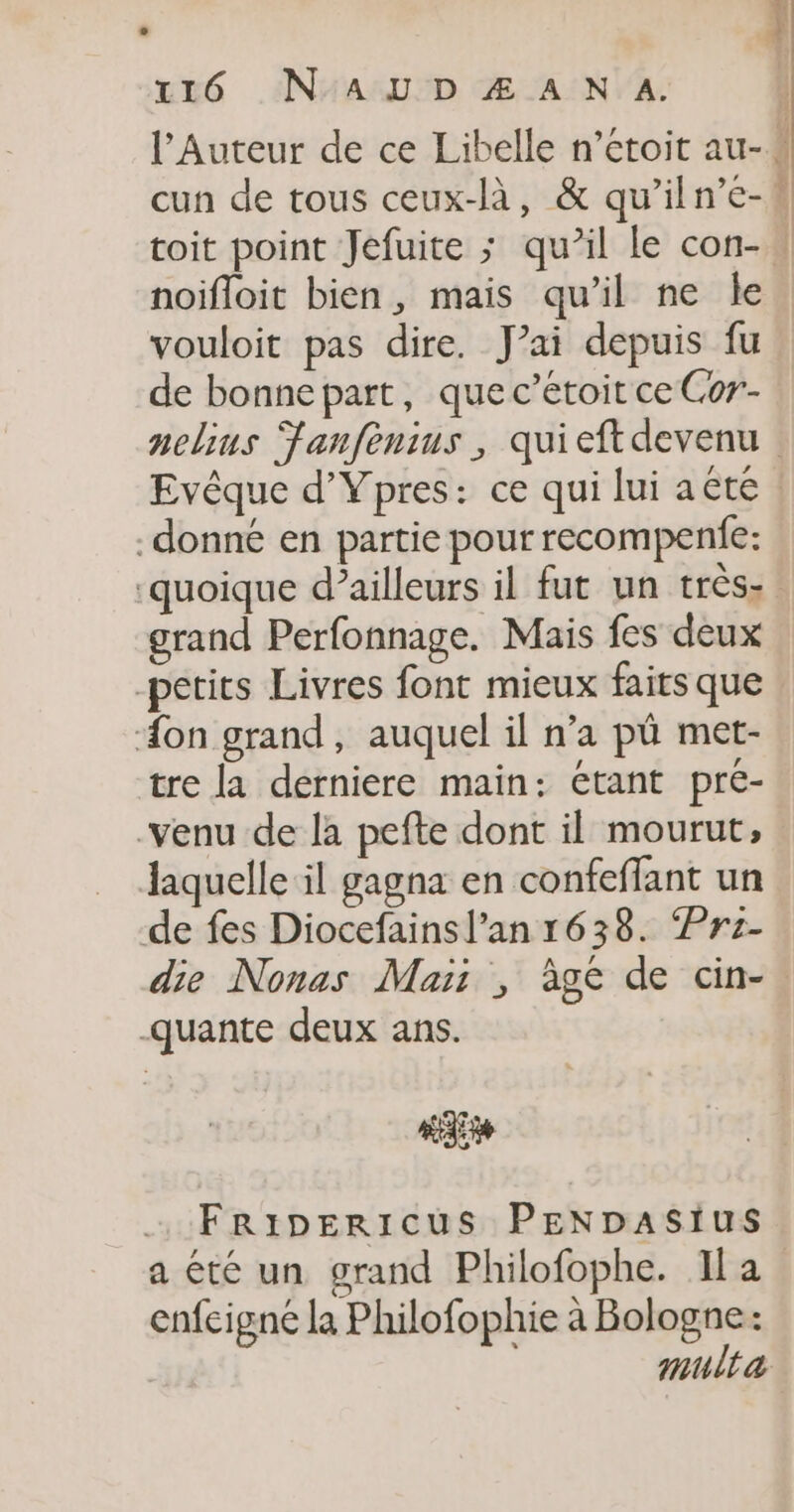 uré _AINAARUED Œ'AIN A: \ noifloit bien, mais qu’il ne le vouloit pas dire. J’ai depuis fu de bonnepart, que c’étoit ce Cor- donné en partie pour recompenie: grand Perfonnage. Mais fes deux -petits Livres font mieux faits que Æon grand, auquel il n’a pû met- tre la derniere main: étant pré- -venu de la pefte dont il mourut, laquelle il gagna en confeffant un de fes Diocefainsl’an 1638. Pre- die Nonas Maïi , àge de cin- -quante deux ans. Fripericus PENDASIuS a été un grand Philofophe. Il a enfeigne la Philofophie à Bologne: