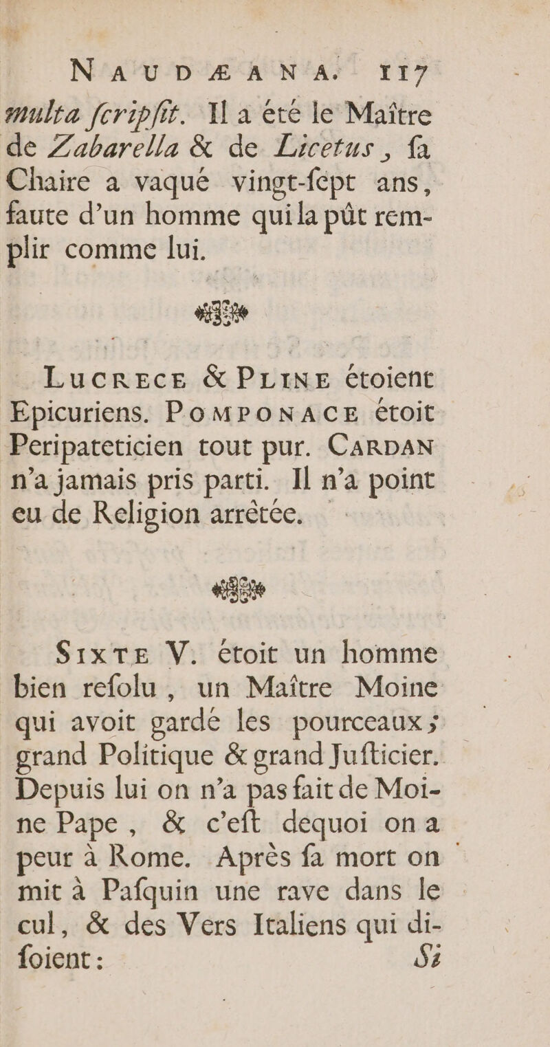 multa fcripfit. Y a été le Maître de Zabarella &amp; de Licetus, fa Chaire à vaqué vingt-fépt ans, faute d’un homme qui la pût rem- plir comme lui. “ie _ Lucrece &amp; PLINE étoient Epicuriens. POMPONACE étoit Peripateticien tout pur. CARDAN n’a jamais pris parti. Il n’a point eu de Religion arrêtée. #35 S1xTE V. etoit un homme bien refolu, un Maître Moine qui avoit garde les pourceaux; grand Politique &amp; grand Jufticier. Depuis lui on n’a pas fait de Moi- ne Pape, &amp; c’eft dequoi ona peur à Rome. Après fa mort on mit à Pafquin une rave dans le cul, &amp; des Vers Italiens qui di- foient : S2