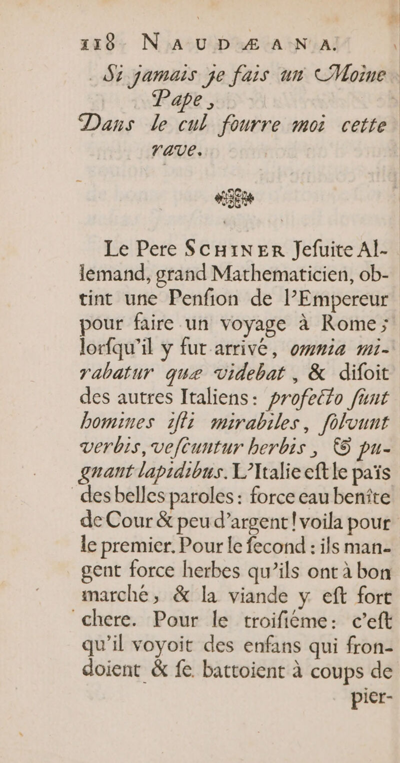 118- NA UD Æ A-N A, \ Pape, Dans le cul fourre moi cette rave. #5Eu Le Pere SCHINER Jefuite AÏ- lemand, grand Mathematicien, ob- tint une Penfion de l’Empereur pour faire un voyage à Rome; lorfqu’il y fur arrivé, ommia mi- rabatur que videbat , &amp; difoit des autres Italiens: profetlo füunt bomines 1ff: mairabiles, folvunt verbis,veftuntur berbis, € pu- gnant lapidibus. L’Italieeftle païs _desbelles paroles : force eau benîte de Cour &amp; peu d’argent ! voila pour le premier. Pour le fecond : ils man- gent force herbes qu’ils ont à bon marché, &amp; la viande y eft fort chere. Pour le troifiéme: c’eft qu’il voyoit des enfans qui fron- doient &amp; fe battoient à coups de picr-