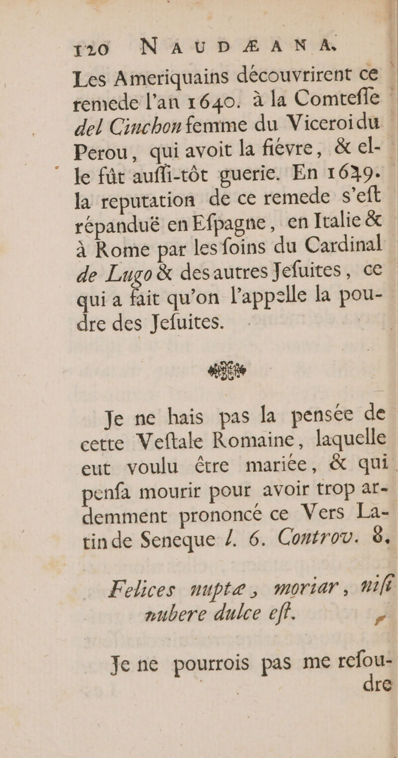 520 NAUDÆ AN A, del Cinchon femme du Viceroidu la reputation de ce remede s’eft répandué en Efpagne, en Italie &amp; à Rome par les foins du Cardinal de Lugo &amp; des autres Jefuites, ce qui a fait qu’on l’appzlle la pou- dre des Jefuites. | Ste Je ne hais pas la pensée de cette Veftale Romaine, laquelle penfa mourir pour avoir trop ar- tin de Seneque /. 6. Controv. à. Felices nupte, moriar, nili mubere dulce eff. J Je ne pourrois pas me refou- dre L | : |