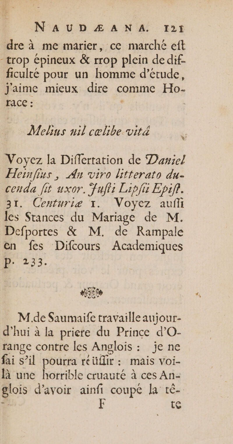 dre à me marier, ce marché eft -trop épineux &amp; rrop plein dedif- ficulté pour un homme d’étude, j'aime mieux dire comme Ho- race : Melins nil cœlibe.vitä Voyez la Differration de Dawiel Hernfius, An viro litterato du- cenda fit uxor. Fufti Lipfi Epif. 31. Centuriæ 1. Voyez auf les Stances du Mariage de M. Defportes &amp; M. de Rampale en fes Difcours Academiques D 233. M.de Saumaife travaille aujour- d’hui à la priere du Prince d’O- range contre les Anglois : je ne fai s’il pourra réüflir: mais voi- R une horrible cruauté à ces An- glois d’avoir ainfi coupe Ja tè- ce F te