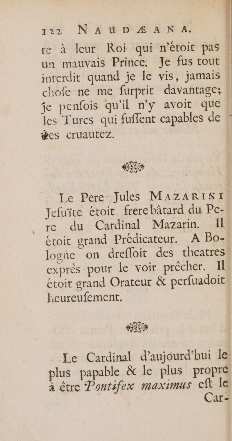 ; 4 122 N AUD Æ A N A. ; re à leur Roi qui n’étoit pas é un mauvais Prince. Je fus tout interdit quand je le vis, jamais . chofe ne me furprit davantage; je penfois qu'il n’y avoit que, les Turcs qui fuflent capables de ÿes cruautez. PC [es so Le Pere- Jules MAZARINI. fuite étoit frerebätard du Pe- re du Cardinal Mazarin. Il étoit grand Prédicateur. A Bo- logne on drefloit des theatres. exprès pour le voir prêcher. Il éroit grand Orateur &amp; perfuadoit lLeureufement. | 2€ 20 Le Cardinal d’aujourd’hui le plus papable &amp; le plus propre à être Pontifex maximus eft le Car-