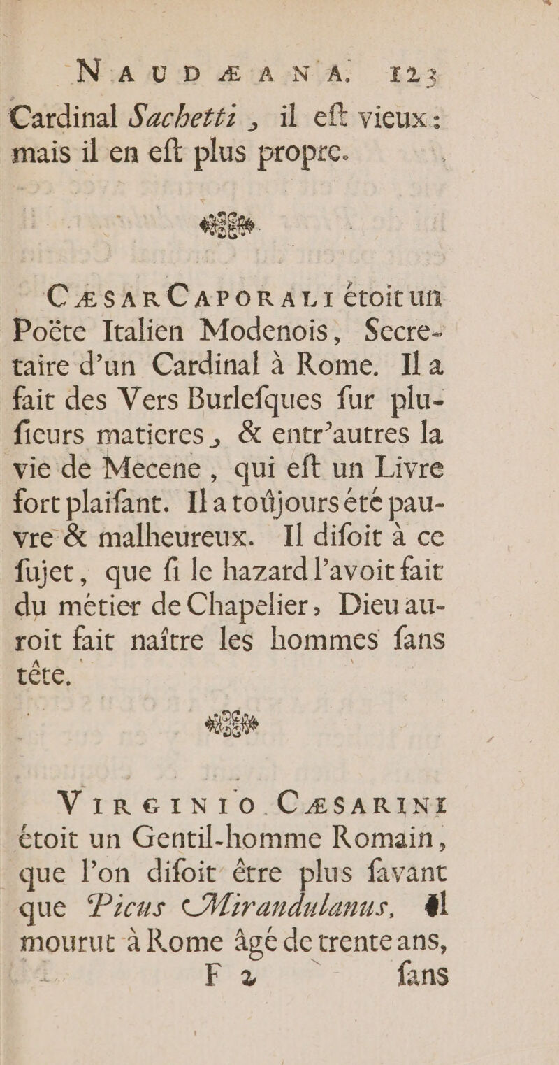 _N'AUD Æ ANA 12; Cardinal Sacheti: , il eft vieux: mais il en eft plus propre. - CzsARCAPORALI étoituf Poëte Italien Modenois, Secre- taire d’un Cardinal à Rome. Ila fait des Vers Burlefques fur plu- ficurs maticres, &amp; entr’autres la vie de Mecene , qui eft un Livre fort plaifant. Ilatoûjours été pau- vre &amp; malheureux. Il difoit à ce fujet, que fi le hazard lavoit fait du métier deChapelier, Dieuau- roit fait naître les hommes fans tête, DC Ne ViregeiNr1o CÆSARINI étoit un Gentil-homme Romain, que lon difoit être plus favant que Picus CMirandulanus, 4 mourut à Rome âgé detrenteans, RL SAR