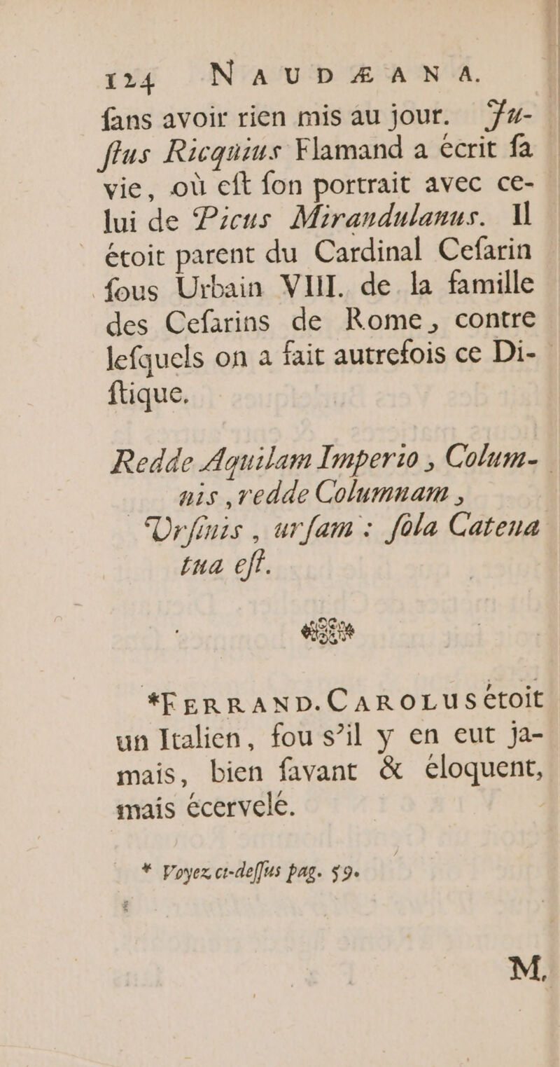 fans avoir rien mis au jour. Ÿÿ#- ffus Ricquius Flamand a écrit fa vie, où eft fon portrait avec ce- lui de Picus Mirandulanus. étoic parent du Cardinal Cefarin {ous Urbain VII. de la famille des Cefarins de Rome, contre lefquels on a fait autrefois ce Di- ftique. PE 0 redde Columnam , Drfinis, urfam : fola Catena na eff. SE *FERRAND.CAROLUS étoit un Italien, fou s’il y en eut Jja- mais, bien favant &amp; eéloquent, mais écervele. * Voyez ct-deffus pag. $9.