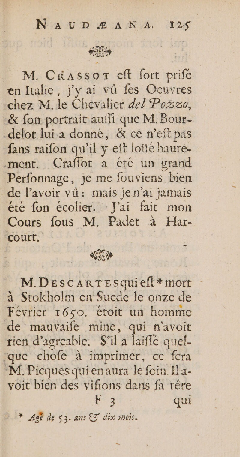 HE M. C&amp;assor eft fort prife en Italie, jy ai vü fes Ocuvres chez M. le Chevalier 47 Po%zo, &amp; fon portrait auffi que M. Bour- delot lui a donné, &amp; ce n’eft pas fans raifon qu'il y eff loie haute- ment. Craflot à ete un grand Perfonnage, je me fouviens bien de l'avoir vü: mais je n’ai jamais étre fon écolier. J'ai fait mon Cours fous M. Padet à Har- court. A M.DESCARTESquieft*mort à Stokholm en Suede le onze de Février 1650. étroit un homme de mauvaife mine, qui n'avoit rien d’agreable. Sil a laifle quel- que chofe à imprimer, ce fera ‘M. Picques quienaura le foin If a- voit bien des vifions dans fa tère Fra qui * Ag de 53. ans €S dix mois.