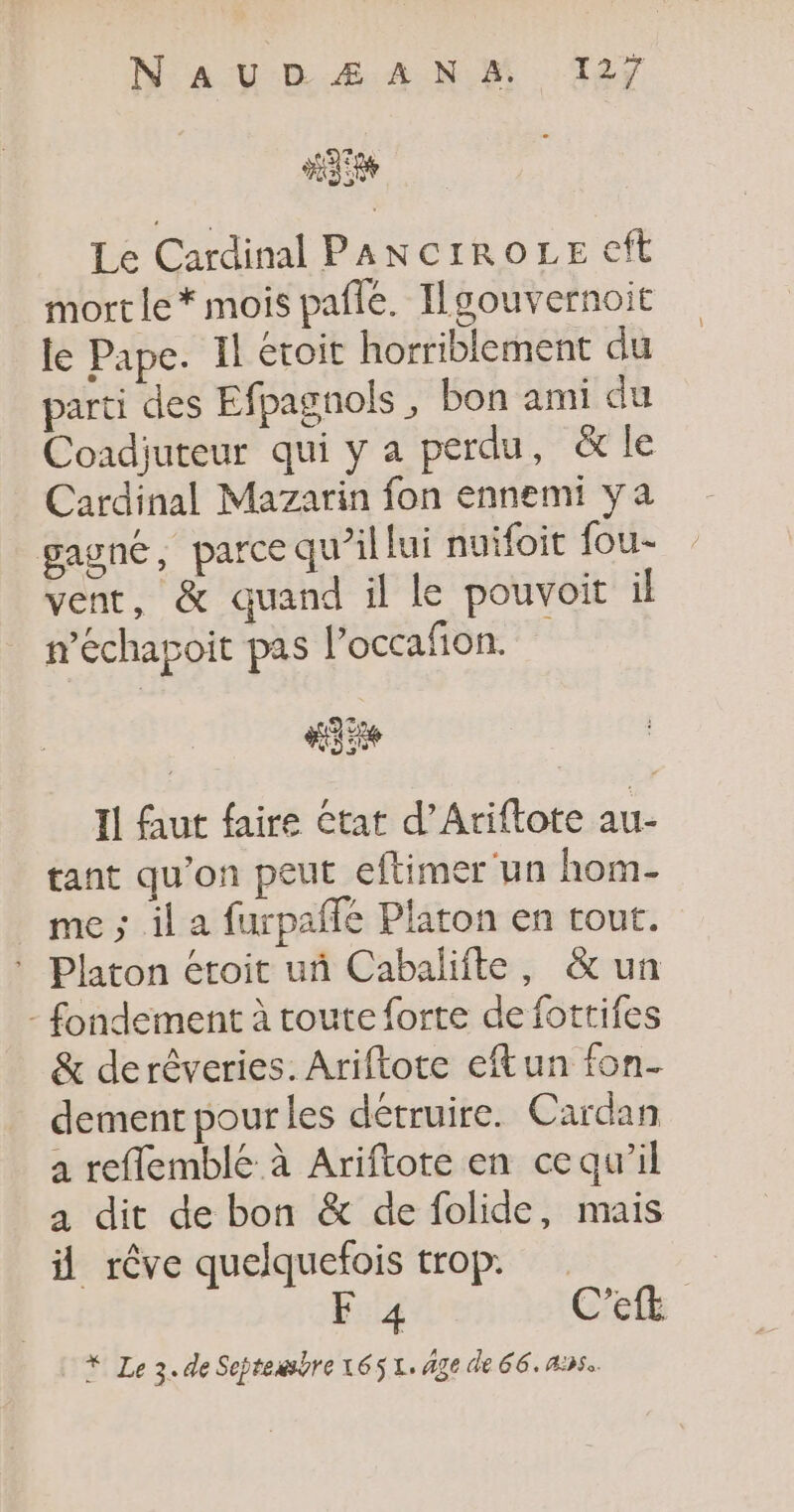 #35 Le Cardinal PANCIROLE €ft mort le * mois paflé. Tlgouvernoit le Pape. Il eroit horriblement du parti des Efpagnols, bon ami du Coadjuteur qui y a perdu, &amp; le Cardinal Mazarin fon ennemi ya gagné, parce qu’il lui nuifoit fou- vent, &amp; quand il le pouvoit il n’échapoit pas l’occafion. Il ut faire état d’Ariftote au- tant qu'on peut eftimer ‘un hom- me ; il a furpaffe Platon en tout. * Platon etoit uñ Cabalifte, &amp; un - fondement à route forte de fottifes &amp; derêveries. Ariftote eftun fon- dement pour les détruire. Cardan a reflemblé à Ariftote en ce qu’il a dit de bon &amp; de folide, mais il rêve quelquefois trop. F4 C’eft * Le 3. de Septessbre 165 L. Age de 66. 4:52.