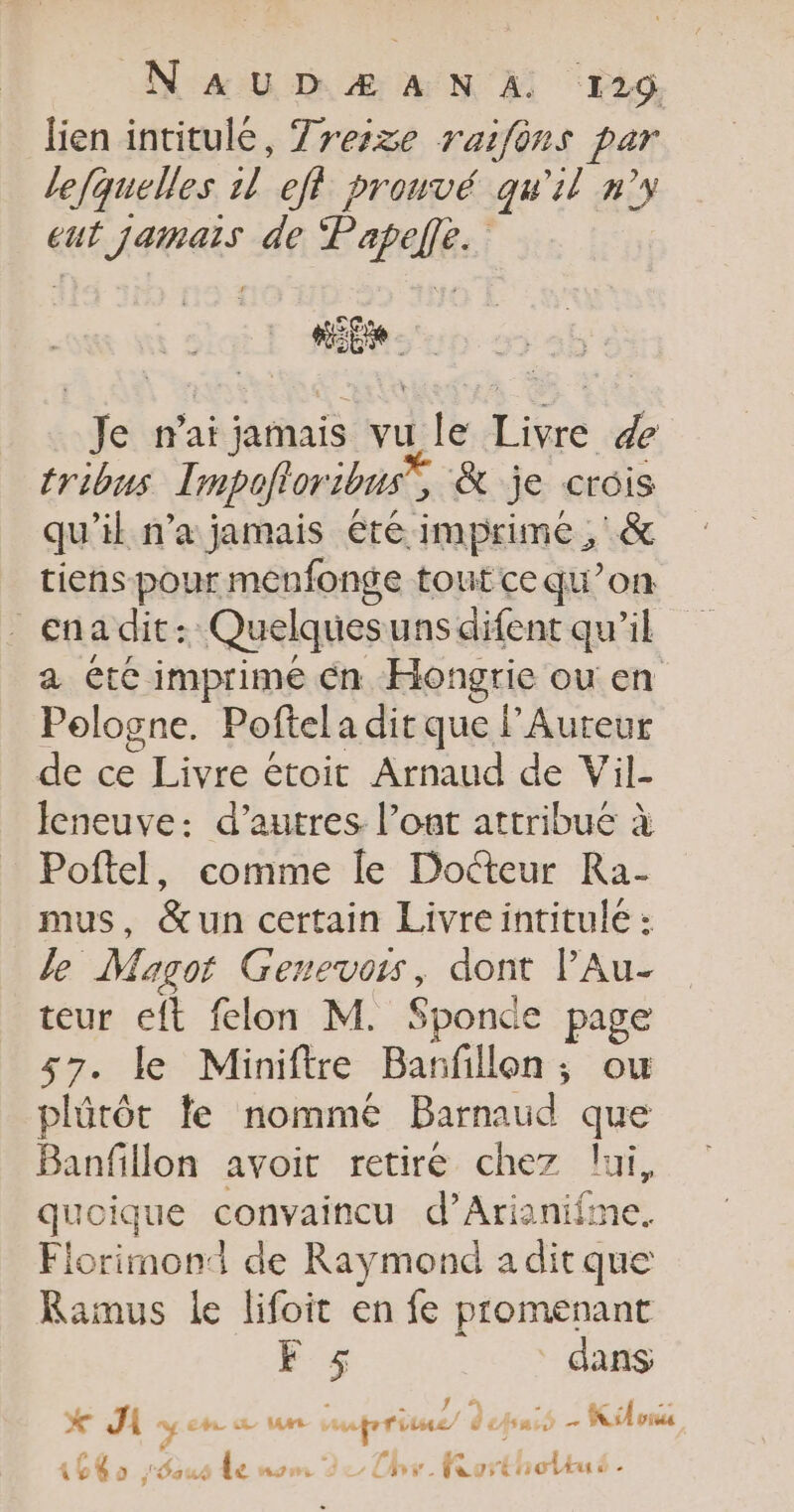 N AUD Æ A N À: 126. lien intitulé, Treize raifons par lefquelles DA eff prouvé qu'il n°y eut Jamais de E'apalles Je n'ai jamais vu le Livre de tribus Impofloribnus, &amp; je crois qu’il n’a jamais été imprime ; &amp; tiens pour menfonge tout cequ’on _ énadit: Quelquesuns difent qu’il a etc imprime én Hongrie ou en Pologne. Poftel a dit que lAureur de ce Mir étoit Arnaud de Vil- Jeneuve: d’autres l’oat attribue à Poftel, comme le Docteur Ra- mus, &amp;un certain Livreintitule : le Magot Genevois, dont lAu- teur eft felon M. Sponde page 57. le Miniftre Bañfillon; ou plûtôt le nommé Barnaud que Banfillon avoit retiré chez lui, quoique convaincu d’Arianifme. Florimond de Raymond aditque Ramus le lifoit en fe promenant F $ dans *X Ji sy oh um mare” depuis - Kilos 1640 aus le nom de, CA for Enolku -