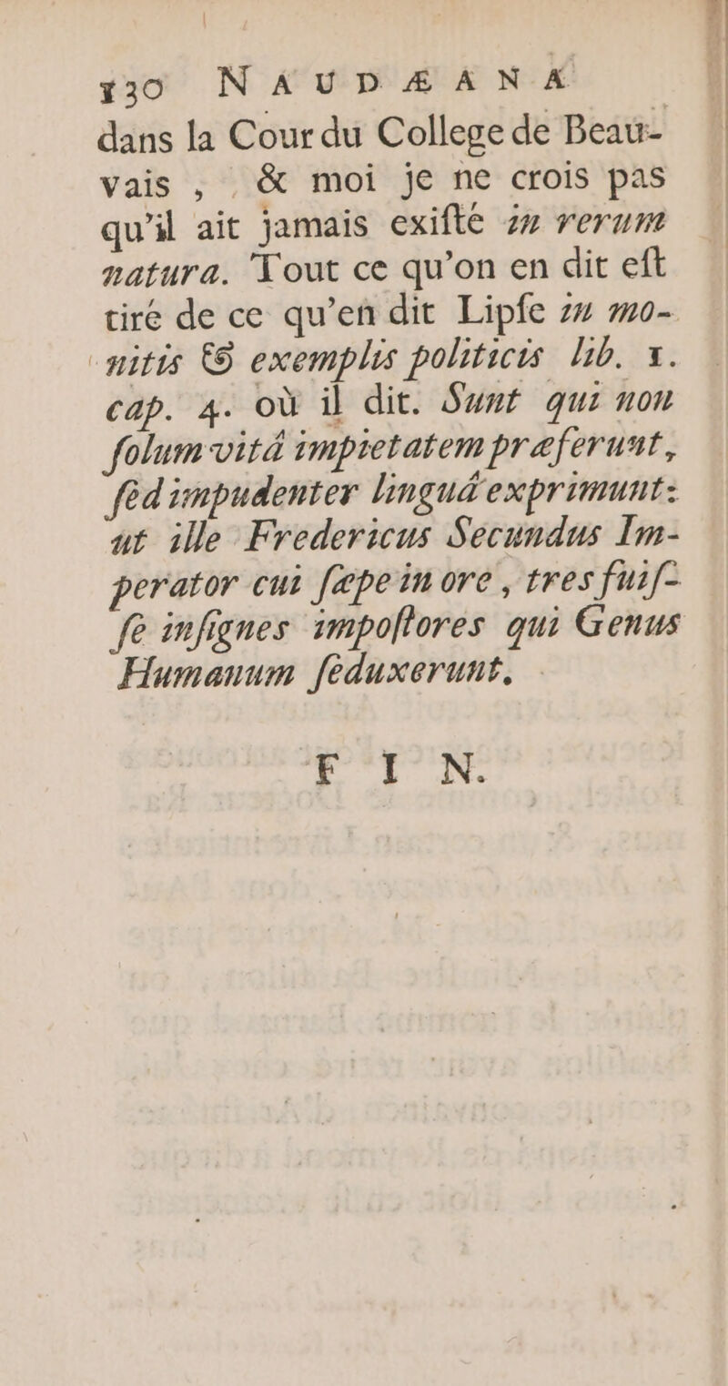 dans la Cour du College de Beau- vais , &amp; moi je ne crois pas qu’il ait jamais exifté 4% rerum natura. Tout ce qu’on en dit eft tiré de ce qu’en dit Lipfe z4 #0- “nitis © exemplis politicis lib. x. cap. 4. où il dit. Swnf qui non folum viré impietatem præferuñt, fèd'impudenter lingudexprimunt: ut ile Fredericus Secundus Im- perator cui fæpein re, tres fui[- fe infignes impollores qui Genus Humanum féduxerunt. F I N.