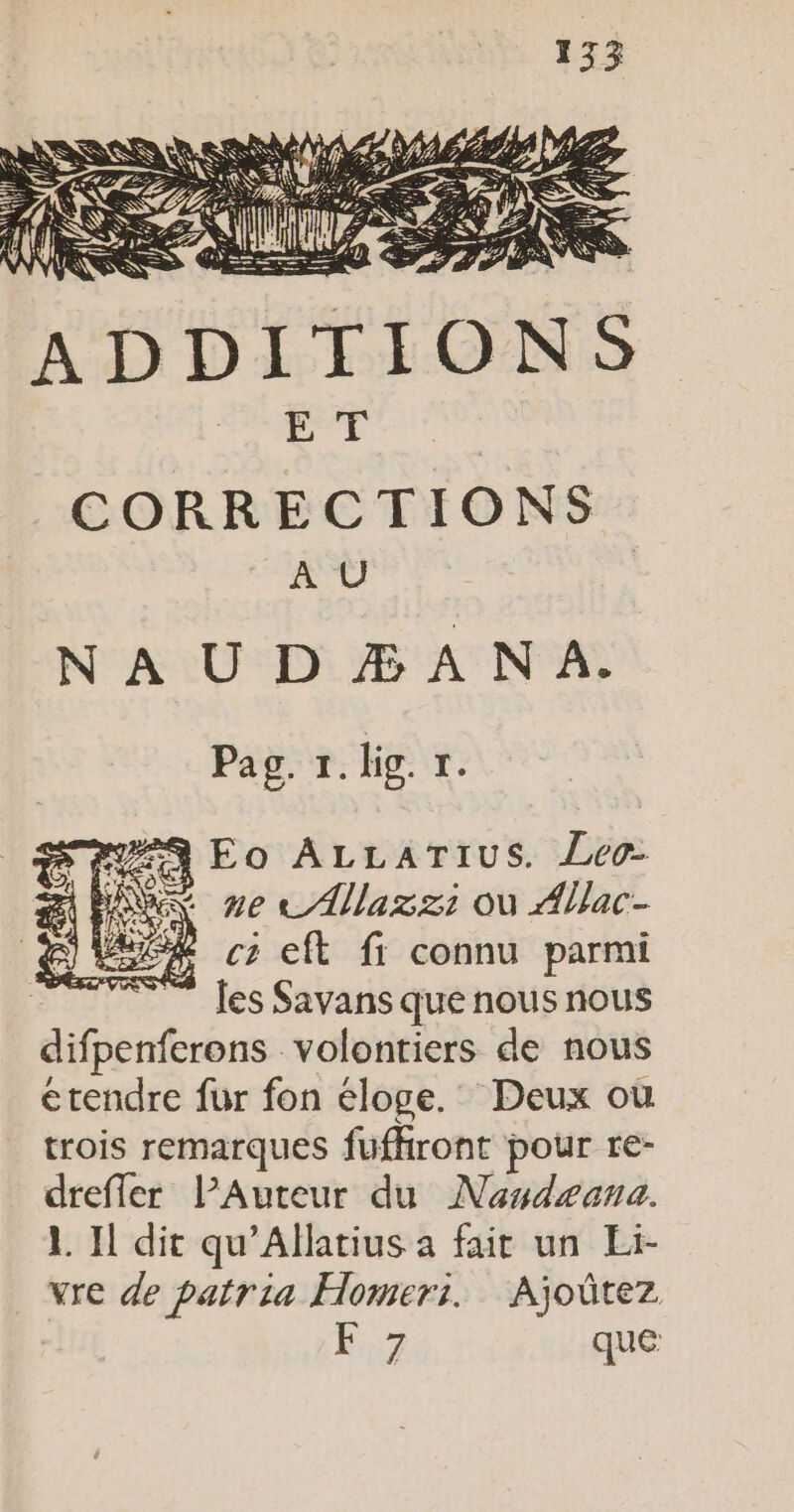 cer | a à CORRECTIONS A Ü N À U D Æ A NA. LH. 27) PEN À SSSR Pag. 1. big. t. #9 Eo ALLATIUS. Leo NX nec /Allazz: où Allac- cz eft fi connu parmi les Savans que nous nous difpenferens. volontiers de nous étendre fur fon éloge. Deux où trois remarques fufkront pour re- drefler PAuteur du Nasdæana. L Il dit qu'Allatius à fait un Eï- vre de patria Homeri. Ajoûtez É7 que