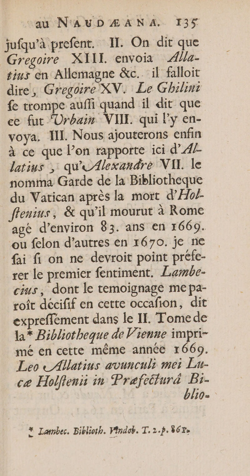 jufqu’à prefent. IT. On dit que Gregoire XIIL envois Æ{a- thus en Allemagne &amp;c.. il falloit dire, Gregoire XN. Le Ghilint fe trompe auffi quand il dit que ce fut ‘Urbain VIIE qui l'y en- voya. III. Nous ajouterons enfin à ce que l’on rapporte ici d’ 47 latius , qu'eA{lexandre VII. le nomma Garde de la Bibliotheque du Vatican après la mort d’Æo/- ffenrus , &amp; qu’il mourut à Rome agé d'environ 83. ans en 1669. ‘ou felon d’autres en 1670. je ne fai fi on ne devroit point préfe- rer le premier fentiment. Lewbe- cius, dont le temoignage me pa- roi décifif en cette occafion, dit expreffément dans le II. Tome de l* Bibliotheque de Vienne impri- mé en cette même année 1669. Leo -Allatins avunculi mei Lu- ce Holfienii in Praefeiturä Bi- bo. * Lambec. Biblioth. Vindob. T. 2.p. 862»