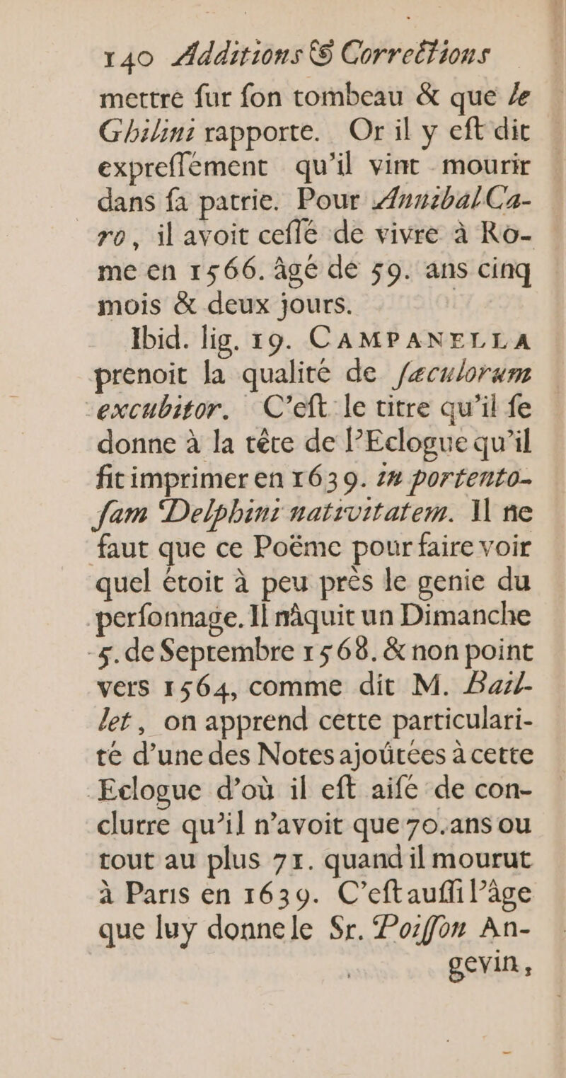 mettre fur fon tombeau &amp; que Ghilins rapporte. Or il y eft dit expreffement qu’il vint mourir dans fa patrie. Pour 4n#:balCa- ro, ilavoit ceflé de vivre à Ro- me en 1566. Âge dé 59. ans cinq mois &amp; deux jours. | Ibid. lig. 19. CAMPANELLA prenoit la qualité de /eculorum cexcubitor. C’eft le titre qu’il fe donne à la tête de PPEclogue qu'il fitimprimer en 1639. 2# porrento. Jam Delphins nativitatem. N ne faut que ce Poëme pour faire voir quel étoit à peu près le genie du perfonnage. Il nâquit un Dimanche -4.de Seprembre 1568. &amp; non point vers 1564, comme dit M. Bal. let, on apprend cette particulari- té d’une des Notes ajoütces à cette Eclogue d’où il eft aife de con- clurre qu’il n’avoit que 7o.ans ou tout au plus 7x. quand il mourut à Paris en 1639. C’eftaufi âge que luy donnele Sr. Pozfon An- gevin,