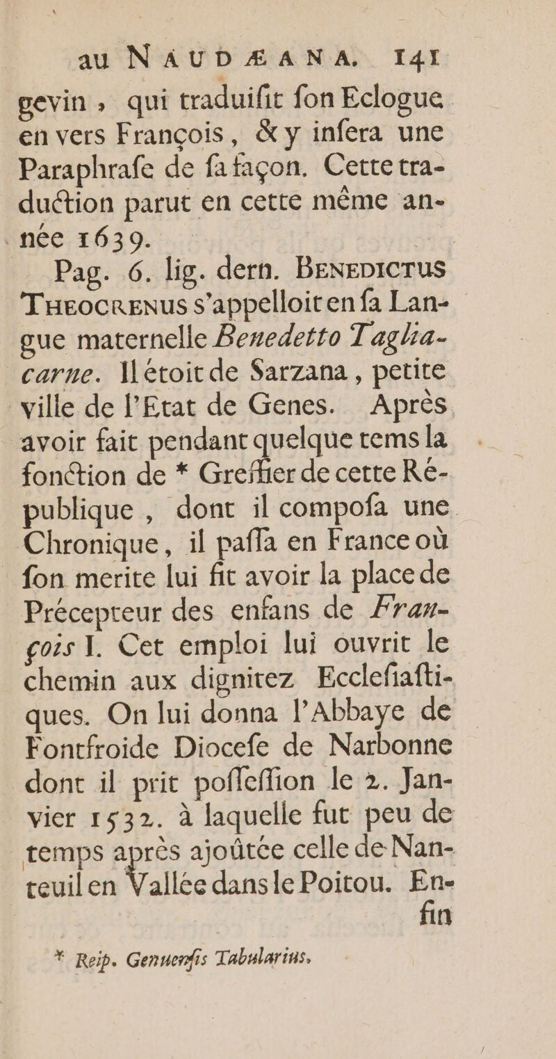 gevin, qui traduifit fon Eclogue en vers François, &amp; y infera une Paraphrafe de fafaçon. Cette tra- duction parut en cette même an- inée 1639. .: | Pag. 6. lig. dern. BENEDICTUS Tueocrenus s’appelloit en fa Lan- gue maternelle Beredetto Taglia- carne. Meétoit de Sarzana, petite ville de l'Etat de Genes. Après. avoir fait pendant dut tems la fonction de * Greïher de cette Re- publique , dont il compofa une Chronique, il pafla en France où fon merite lui fit avoir la place de Précepteur des enfans de Ærax- gois I. Cet emploi lui ouvrit le chemin aux dignitez Ecclefiafti- ques. On lui donna l’Abbaye de Fontfroide Diocefe de Narbonne dont il prit pofleffion le 2. Jan- vier 1532. à laquelle fut peu de temps après ajoûtce celle de Nan- teuilen Vallée dansle Poitou. En- fin * Reip. Genuerfis Tabnlarins.