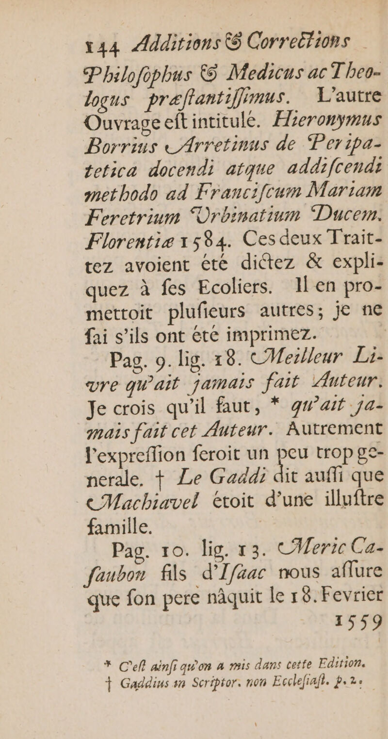 Philofopbus © Medicus ac T heo- loqus praftantiffimus. L'autre Ouvrageeltintitule. Hieronymus Borrins LArretinus de “Peripa- tetica docendi atque addifcendi metbodo ad Francifcum Mariam Feretrium ÜOrbinatium Ducem. Florentie 1584. Ces deux Trait- tez avoient été dictez &amp; expli- quez à fes Ecoliers. Ilen pro- mettoit plufieurs autres; je ne fai s’ils ont été imprimez. Pag. 9. lig. 18. CMeilleur Li- vre qu'ait jamais fait Auteur. Je crois qu’il faut, * gwait ja- mais fait cet Auteur. Autrement l'exprefion feroit un trop ge- nerale, + Le Gaddi dit aufli que ce Machiavel étoit d’une illuftre famille. Pag. 10. lig. 13. CMeric Ca- faubon fils d'Ifaac nous aflure que fon pere nâquit le 18. Fevrier 1559 * Cell ainfi qu'on à mis dans cette Edition. + Gaddius sn Scriptor. non Ecclefiafl. pe2e