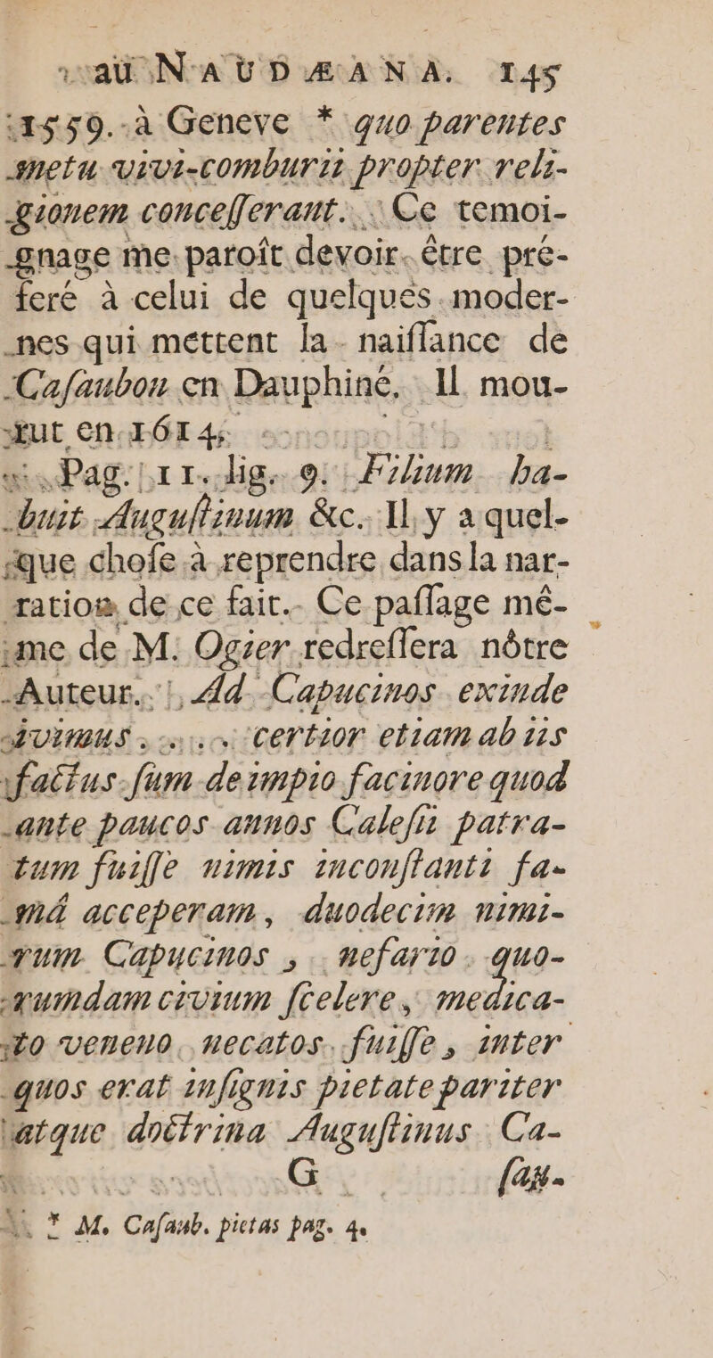 «1559.-.à Geneve * 940 parentes shetu vivi-Comburis proper rels- &amp;ionem conceferant... Ce temoi- gnage me. paroît devoir. être pre- feré à celui de quelques .moder- nes qui mettent la- naiflance de -Cafaubon en Dauphine, IL mou- BU CRAHÉE 4 sonoupoll'h vol huit Augullinum &amp;c. y a quel- que chofe à reprendre dans la nar- ratio de ce fair. Ce paflage mé- me de M: Ogser redreflera nôtre Auteur. !, {d. -Capucinos exinde AUIMUS : 0, CETHLOT eliait ab 115 wfaitus-fum deimpio facinore quod ante paucos annos Calefi patra- tum fuille mimis inconflantt fa. _nÀ acceperam, duodeciin nimi- qum Cabucinos ; .: hefar10 : quo- aumdam civium [celere, con “Mo veneno, necatos. fuifle, inter _quos evat 1Hfignis pietatepariter Watque doéfrina Auguftinus. Ca- d PRET G fase. * +. * M. Cafasb, pictas pag. 4,