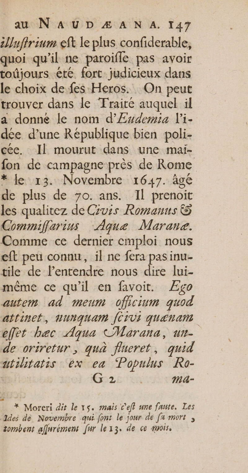 unfrium ef le plus confiderable, quoi qu’il ne paroifle pas avoir toûjours été. fort. judicieux dans le choix de fes Heros. On peut trouver dans le Traité auquel il a donne le nom d’Æ£wdemia Vi- dée d’une Republique bien poli- cée. Il mourut dans une mai- fon de campagne près de Rome * Je 13. Novembre 1647. âgé de plus de 7o. ans. Il prenoit les qualitez de Cuis Romanus © Commiflarius Aque Marane. Comme ce dernier emploi nous eft peu connu, il ne fera pas inu- tile de lentendre nous dire lui- même ce qu’il en favoit. Ægo autem ad meum officium quod attinet, Hunquam JCIVI qUatamt effet bec Aqua CMarana, un- de oriretur, quà flueret, quid utuitatis 6x ea ‘Populus Ro- | Gore ma- * Moreri dit le 15. mais C'eft une faute. Les des de Novembre qui font le jour de [x mort zombent affurément [ur lex3, de ce #aois,