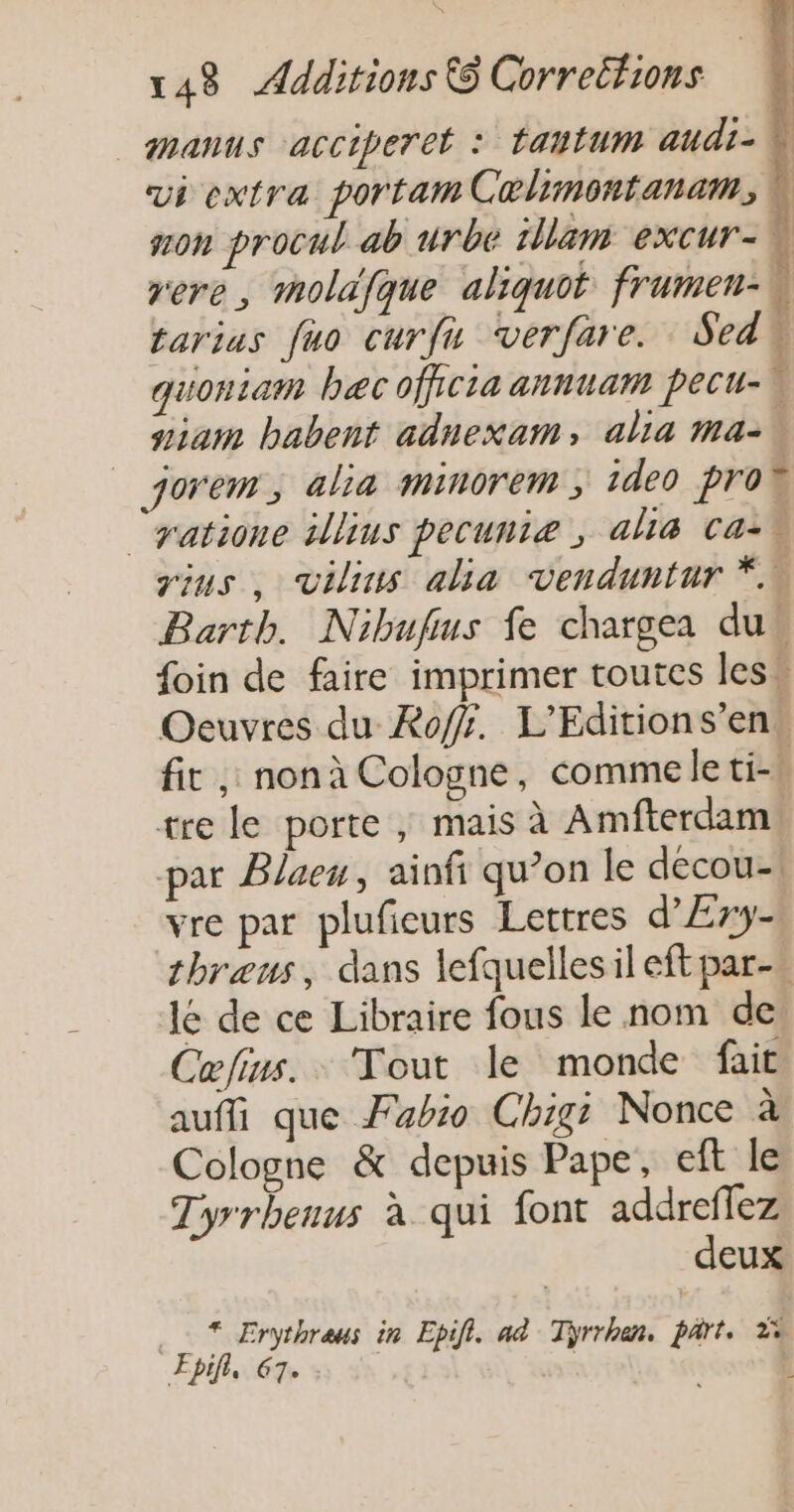 _manus acciperet : tautum audi- Ù vi extra portam Colimontanam, À non procul ab urbe tllam excur- rer , moldifque aliquot frumen- tarius fuo curfu verfare. Sedb quoniam bec officia annuam pecu-\ niam babent adnexam, alia ma- jorem, alia minorem ; ideo prob ‘yatione illius pecuniæ , ali&amp; Ca-w gius, vilins alia venduntur *.. Barth. Nibufus fe chargea dus foin de faire imprimer toutes less Oeuvres du Roff. L'Editions’en. fit , nonà Cologne, comme le ti tre le porte , mais à Amfterdam! par Blaeu, ainfi qu’on le decou-. vre par plufieurs Lettres d’Ery- thræus, dans lefquellesil eft par. le de ce Libraire fous le nom de Cæfius.. Tout le monde fait aufi que Fabio Chigi Nonce à Cologne &amp; depuis Pape, eft le Tyrrhenus à qui font addreffez deux * Erythreus in Epifi. aë Tiÿrrhan. part. 2% ÆEpif, 67. sa
