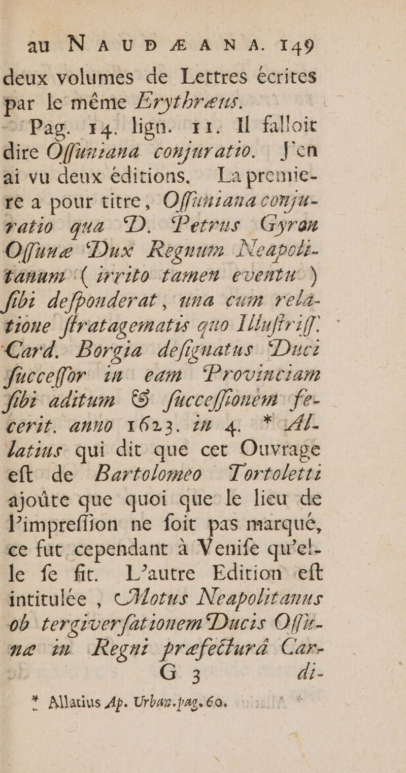 deux volumes de Lettres écrites par le même Æryfhrens. Pas. 74. lign. ri. I faloit dire Offursana conquratio. J'en ai vu deux éditions. La pretnie- re a pour titre, Offäniana conju- ratio qua D. Petrus Gyran Ofune Dux Regnum Neapolr. tanun: ( srrito lamen eventu ) fibi defponderat, una cum reli- tione ffratagematis quo [iufirif. Card. Borgia defignatus Duc: fucceffor in eam ‘Provinciam for aditum © fucceffionem fe- cerit. anuo 1623. 1H 4 * Al. latims qui dit que cet Ouvrage eft de Bartolomeo Tortoletr: ajoûte que quoi que le lieu de Pimpreffion ne foit pas marqué, ce fut cependant à Venife qu’el- le fe fit. L’autre Edition eft intitulée , CHMotus Neapolitanus ob tergiver fationem Ducis Offi- ne in Regnr prefetturä Car- | G 3 di- * Allatius 4p. Urbaz. pag. 60.