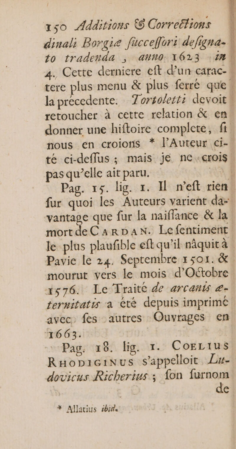 retoucher à cette relation &amp; en nous en croions * lAuteur ci- pas qu’elle ait paru. fur quoi les Auteurs varient da- vantage que fur la naiflance &amp; la Pavie Le 24. Septembre 1 501. &amp; 1576. Le Traité de arcants æ- ternitatis a été depuis imprimé avec. fes autres Ouvrages en ‘1663. | | Pag. 18. lig. 1. CoELtus RHopicinus s'appelloit. Lu- dovicus Richerius ; {on me € # Allatius 461%