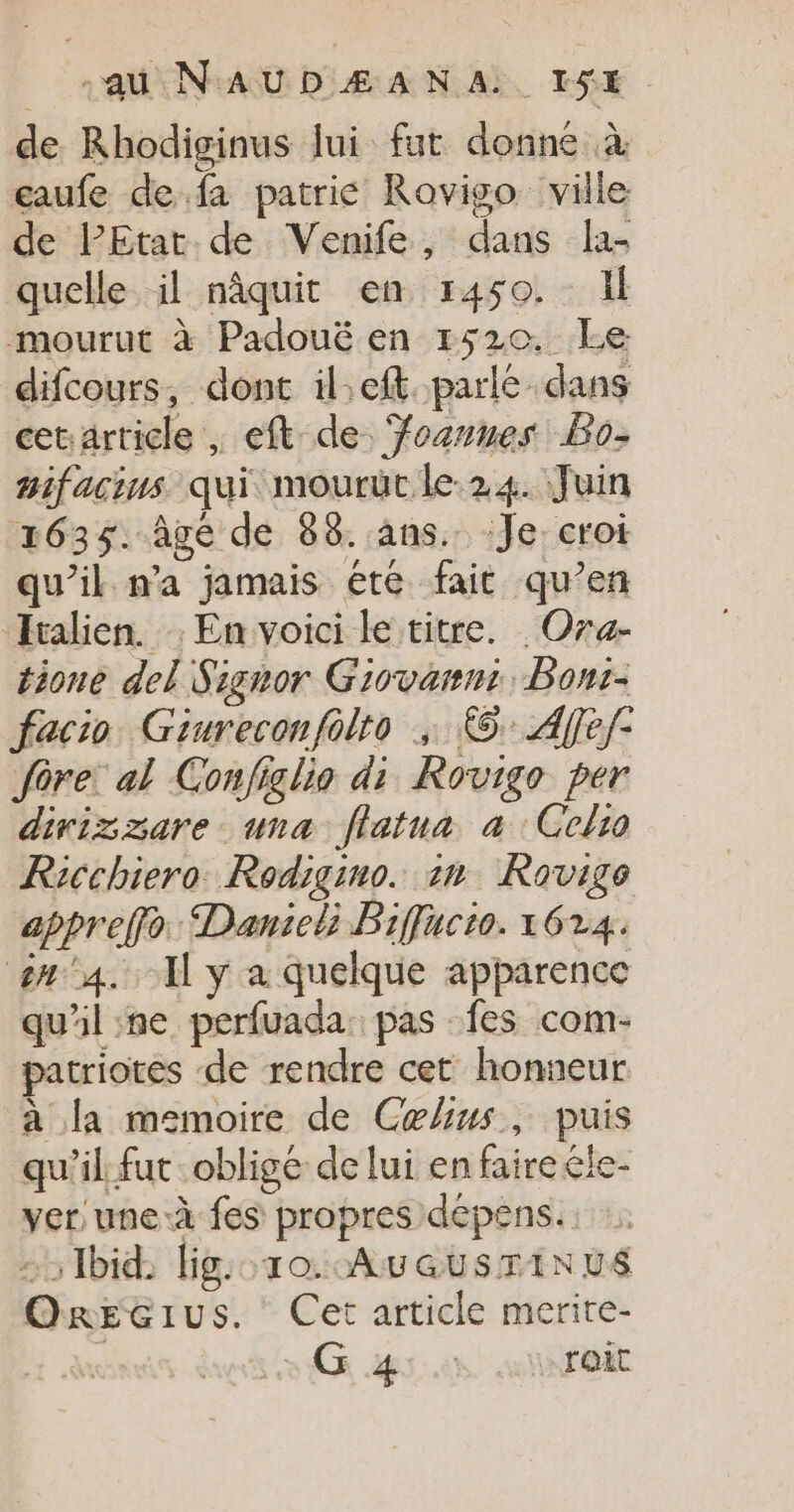 -au N'AUDZÆANA.. IS$E de Rhodiginus Jui fut donné à eaufe de fa patrie Rovigo ville de PEtat de Venife, dans la- quelle il nâquit en 1450. Il mourut à Padouë en 1520. Le difcours, dont il.eft parlé dans cetarticle , eft de. Yozvnes Bo- mifacins qui mourüt le. 24. Juin 1635. Age de 88. ans. Je croi qu’il n’a jamais été fait qu’en Italien. En voici le titre. Ora- tione del Signor Giovanni, Bont- facio Giureconfolto ; ©: Afef- fôre: al Conjiglio di Rovigo per divizzare una flatua à Gelio Ricchiero Rodigino. an Rovige appreffo: Danseli Biffucto. 1624. n°4. I y a quelque apparence qu'il ne perfuada. pas fes com- patriotes de rendre cet honneur à la memoire de Celius, puis qu'il fut oblige de lui en fairele- ver une à fes propres dépens. 5 Ibid, lig:o.10. AuatusriN vs OrREGIus. Cet article merite- | G 4:.: «roi