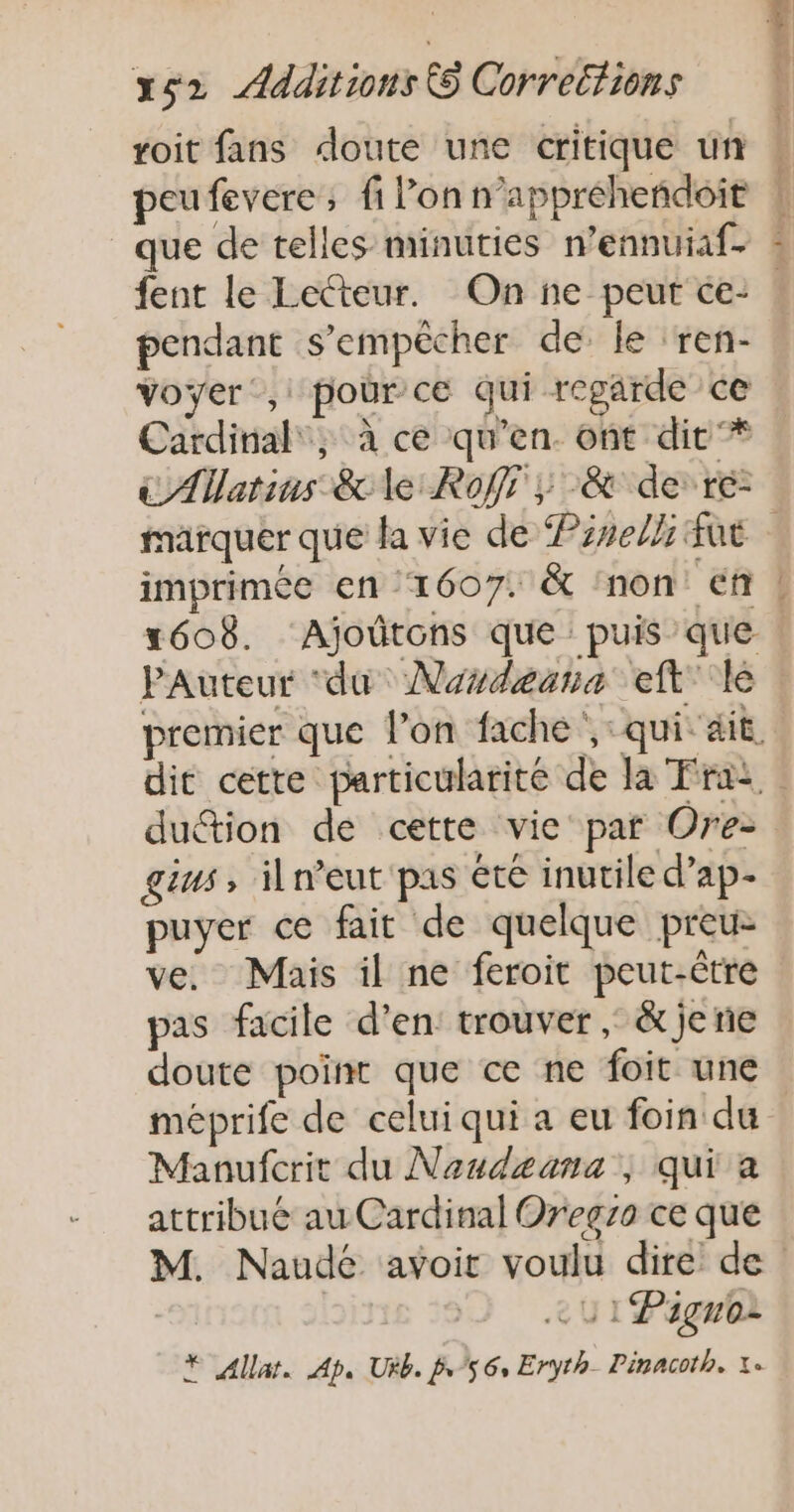 roit fans doute une critique un que de telles minuties n’ennuiaf- * pendant s'empêcher de le ‘ren- Voyer’, pour ce qui regarde ce Cardinal, à ce qu'en. ont dit '* € AWatins ce le Roffr y &amp; de: ré: imprimée en ‘1607. &amp; non En { w PAuteur ‘du Nordeana eft ke duétion de cette vie par Ore- gius, iln’eut pas été inutile d’ap- puyer ce fait de quelque preu- ve. Mais il ne feroit peut-être pas facile d’en: trouver ; &amp; je rie doute point que ce ne foit une méprife de celui qui a eu foin du Manufcrit du Naudeana ; qui a attribué au Cardinal Oregzo ce que eu 1 Pagnoi * Allat. Ap. Ukb. /56, Eryth_ Pinacoth. 1