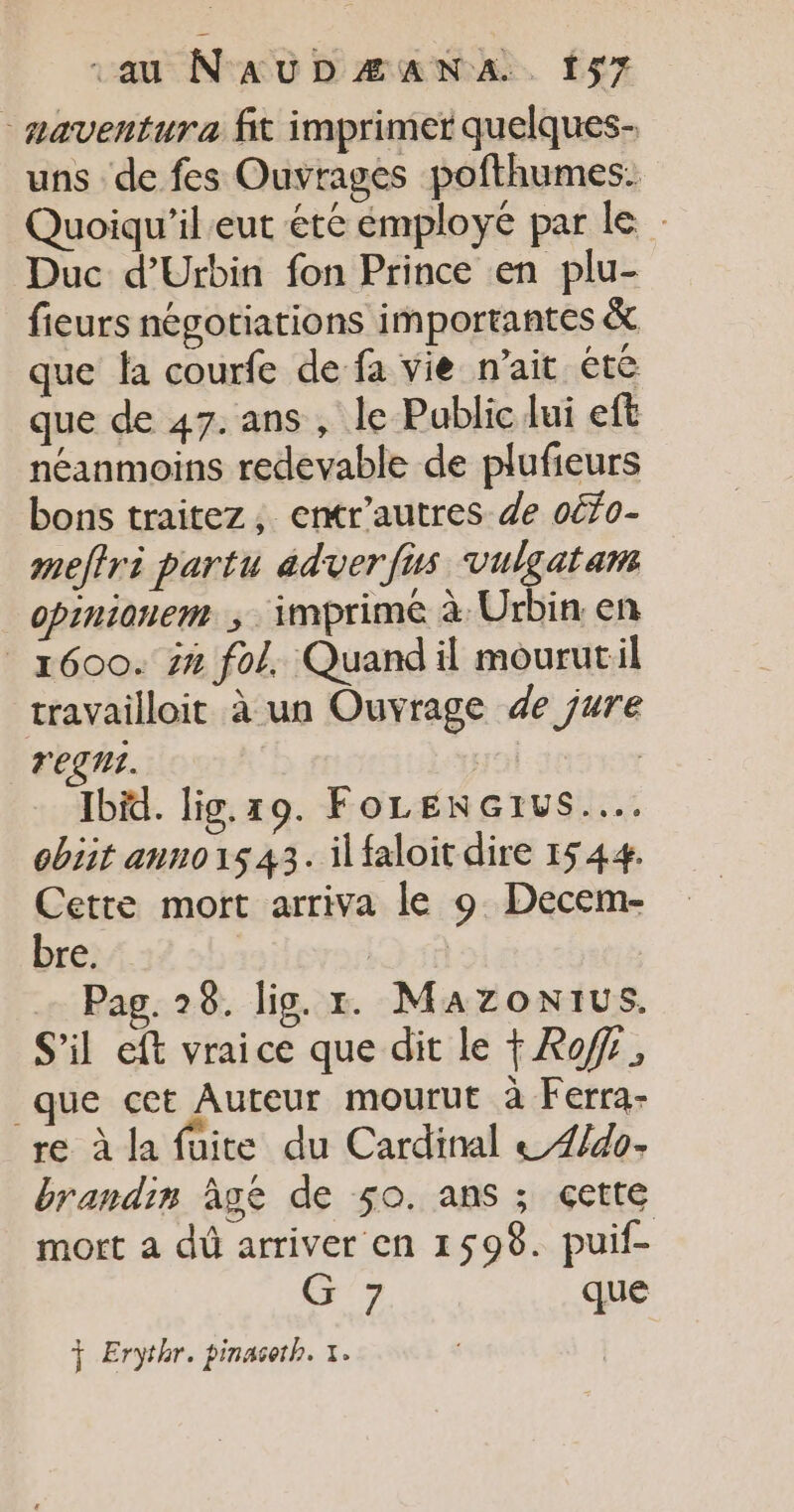 - aaventura fit imprimer quelques- uns de fes Ouvrages pofthumes. Quoiqu'il eut éte employé par le Duc d’Urbin fon Prince en plu- fieurs négotiations importantes &amp; que la courfe de fa vie nait été que de 47. ans , le Public lui eft néanmoins redevable de plufieurs bons traitez, entr'autres de oéfo- meftri partu adverfus vulgatam _opinionem ; imprimé à Urbin: en 1600. 7% fol. Quand il mourutil travailloit à un Ouvrage de jure rent. | Ibid. lig.19. FoLENGrus..…. cbiit anno1543. il faloit dire 1544. Cette mort arriva le 9 Decem- bre. ; | … Pag. 28. lig. x. Mazonius. S'il eft vraice que dit le Rof, que cet Auteur mourut à Ferra- re à la füite du Cardinal &amp;4/4o- brandin âge de 50. ans ; çette mort a dû arriver en 1598. puif- G 7 que + Erythr. pinaseth. +.