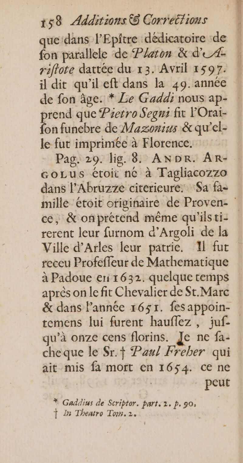 que dans l’Epitre dédicatoire de | fon parallele de Platon &amp; d'A | riflote dattée du 13. Avril 1597. il dit qu’il eft dans la 49. année de fon âge. * Le Gaddi nous ap- : prend que Pretro Segni fit Orai- fon funebre de Mazonius &amp; qu'el- le fut imprimée à Florence. Pag. 20. lig. 8. ANDR. AR- coLus étoit né à Tagliacozzo dans l’Abruzze citerieure: ‘Sa fa- mille étoit originaire de Proven- ce, &amp; onprétend même qu'ilsti: rerent leur furnom &amp;’Argoli de la Ville d'Arles leur patrie. I fut receu Profeffeur de Marhematique à Padoue eri 1632. quelque temps après on le fit Chevalier de St.Marc &amp; dans Pannée 1651. fes appoin- temens lui furent hauflez , juf. qu’à onze cens florins. Je ne fa- cheque le Sr.f Paul Freber qui ait mis fa mort en 1654. ce ne . peut rap a robe