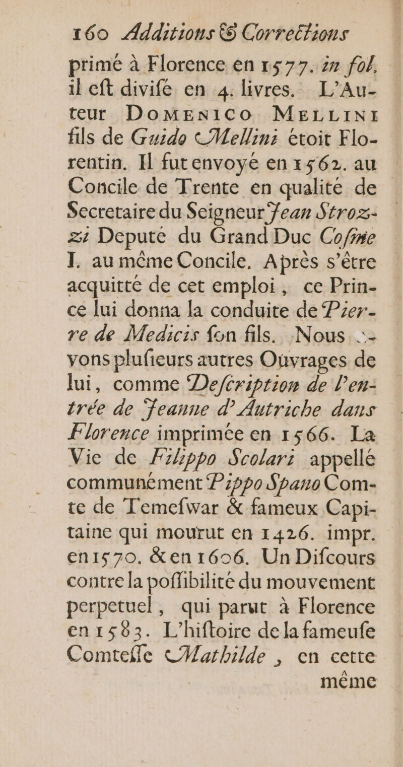primé à Florence en 1577. 2 fol. il eft divife en 4. livres. L’Au- teur DoMEniCo MELLINI fils de Guido CMellin: Etoit Flo- rentin. Il futenvoye en 1562. au Concile de Trente en qualite de Secretaire du Seigneur /ean Stroz- zt Depute du Grand Duc Cofne I. au même Concile, Après s’être acquitté de cet emploi, ce Prin- ce lui donna la conduite de Pzer- re de Medicis fon fils. Nous ::- vons plufieurs autres Ouvrages de lui, comme De/éription de l’eu- trée de ‘feanne d Autriche dans Florence imprimée en 1566. La Vie de Fzhppo Scolari appelle communément P:pp0 Spano Com- te de Temefwar &amp; fameux Capi- tainc qui mourut En 1426. impr. en1570. &amp;en 1606. Un Difcours contre la poffibilité du mouvement perpetuel, qui parut à Florence en1583. L'hiftoire de la fameufe Comtefle CMWathilde , en cette même