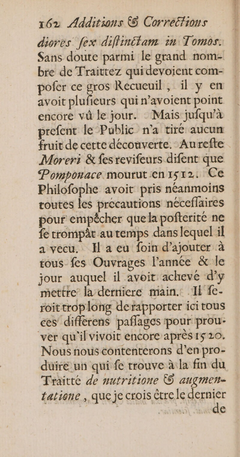 diores fex diflinitam in Tomos. Sans doute parmi le grand nom- bre de Traittez quidevoient com- pofer ce gros Recueuil , il y en avoit plufieurs qui n’avoient point encore vû le jour. Mais jufqu’à prefent le Public n'a tiré aucun fruit de cette découverte. Aurefte Moreri &amp; fes revifeurs difent que Pomponace mouruten1512: Ce Philofophe avoit pris néanmoins toutes les précautions neceflaires pour empêcher quela pofteriré ne fe trompât au temps dans lequel il a vecu. JH a eu foin d'ajouter à tous_fes Ouvrages l’annce &amp; le jour auquel il avoit achevée d'y mettre la derniere main. Il fe- roittroplong defapporter ici tous ces différens paflages pour prou- ver qu'il vivoit encore après 15 20. Nous nous contenterons d’en pro- duire un qui fe trouve à la fin du Traitté de nutritione © angmen- tatione que je crois étre le agente