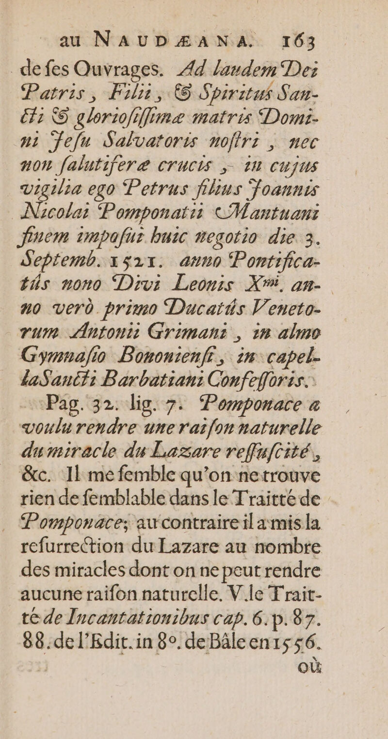 _defes Ouvrages. 44 laudem Des Patris, Fil, © Spiritus San- fi © glor:ofiffi Gé #2 matris Domi- n1 feu Salvatoris noffr: , nec non falutifere Crucis ; 111 Cujus vigilia ego Petrus filius Foannis Ne colar Pormponatis CMantuani fnem 1mpafur buic negotio die 3. Septemb. 1521. anno ‘Pontifica- éñs nono Divi Leonis Xi, am no verd primo Ducatis Veneto- vu Antoni: Griman: , 18 almo Gymnafo Bononienfi, in capel. daSancfi Barbatian: Confefloris. Pag. 32. lig. 7. Pormponare à voulèrendre une rat{on naturelle dumiracle du Lazare reffufcité, &amp;c. 11 me femble qu’on netrouve rien de femblable dans le Traitté de Pomponace; au contraire il amis la refurrection du Lazare au nombre des miracles dont on ne peut rendre aucune raifon naturclle. V le T'rait- té de Incantationibus cap. 6.p.87. 88.de l’Kdit.in 8°. deBâleen1556. où