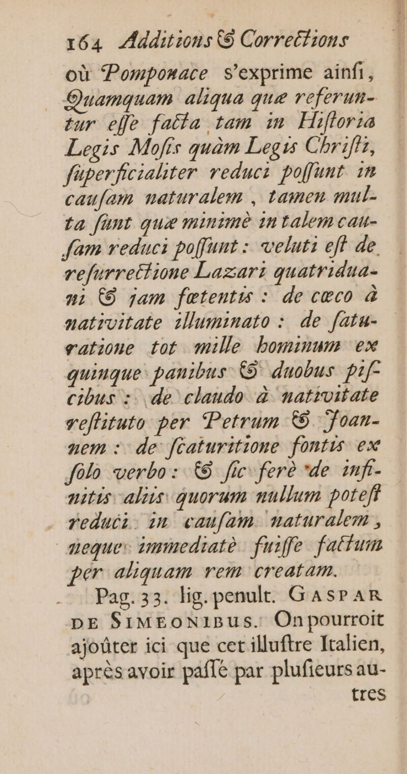où Pomponace s'exprime ainfi, _ Quamquam aliqua que referun- tur elfe faita tam in Hifloria Legis Mofis quèm Legis Chrifir, fuperficialiter reduci poffunt 1n caufem naturalem , tamen mul- ta funt que minimè 1n Ealem cau- Sam reduci poffunt : velut: eff de. refurrettione Lazart quatridua- uz ÀS jam fœtentis : de cœco à nativitate 1uminato : de fatu- gatione tot mille bominum ex quinque: panibus &amp;5° duobus prf cibus :. de claudo à nativitate reffituto per Petrum ©. Toan- mem : de fcaturitione fontis ex fôlo verbo: © fic fere “de imfr- nitis aliis quorum nullum potefi reduii. in caufam naturalem , mequer immedratè fuiffe fattum per aliquam rem creatam. Pag. 33. lig.penult. GasPAR DE SIMEON1BUS. Onpourroit ajoûter ici que cetilluftre Italien, après avoir paflé par plufieurs au- tres
