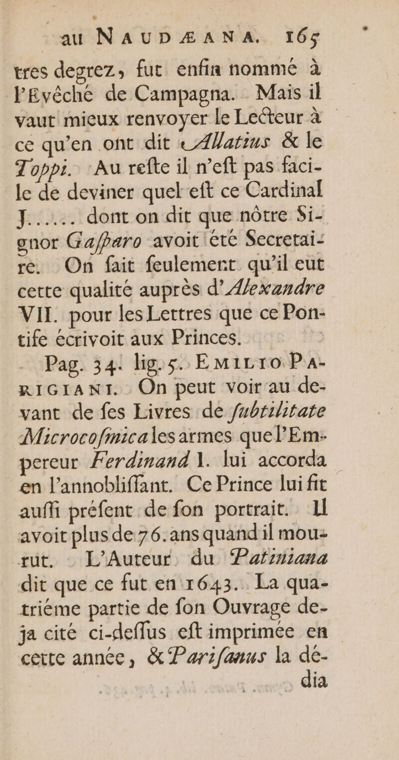 tres degrez, fut enfin nommé à fEvêché de Campagna. Mais il vaut mieux renvoyer le Lecteur à ce qu’en ont dit © ÆWarius &amp; le Toppi. Au refte il n’eft pas faci- le de deviner quel eft ce Cardinal Fee dont on dit que nôtre Si- gnor Gajparo avoit Etc Secretai- re. On fait feulemert qu’il eut cette qualité auprès d’Aexandre VII. pour les Lettres que ce Pon- tife écrivoit aux Princes. | Pag. 34. lig.5. EmiLro Pa- RIGIANT. On peut voir au de- vant de fes Livres de fubrihitate Microcofmicales armes quel’ Em- pereur Ferdinand À. lui accorda en l’annobliffant. Ce Prince lui fit auffi préfent de fon portrait. 1l avoit plus de 76.ans quand il mou rut. L'Auteur du Pafiniana dit que ce fut en 1643. La qua- triéme partie de fon Ouvrage de- ja cité ci-deflus eft imprimée en cette annéc, &amp; Parifanus la de- . dia