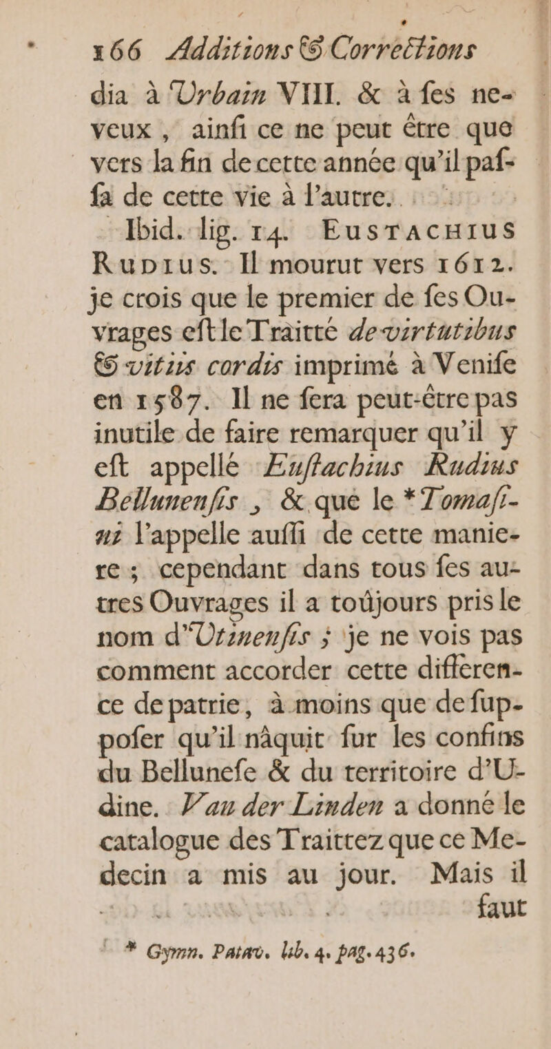 dia à ‘Urbain NTI. &amp; à fes ne- veux , ainfi ce ne peut étre que vers la fin de cette année qu’il paf- fa de cette vie à l’autre. | “Ibid. dig. r4 EusracHrus Ruprus.- Il mourut vers 1612. je crois que le premier de fes Ou- vrages eftle Traitté devrtutibus &amp;S vitiss cordis imprime à Venife en 1587. Il ne fera peut-être pas inutile de faire remarquer qu’il y eft appellé ÆEuffachins Rudius Béllunenfis ; &amp; que le *7oma/t- 2 l'appelle aufi de cette manie- re; cependant dans tous fes au- tres Ouvrages il a todjours pris le nom d'Ursnenfis j je ne vois pas comment accorder cette difleren- ce depatrie, à moins que defup- pofer qu’il nâquit fur les confins du Bellunefe &amp; du territoire d’U- dine. au der Linden a donne le catalogue des Traittez que ce Me- decin a mis au jour. Mais il 90. &amp;l faut - * Gymn. Paint, lb, 4, pAg.436.