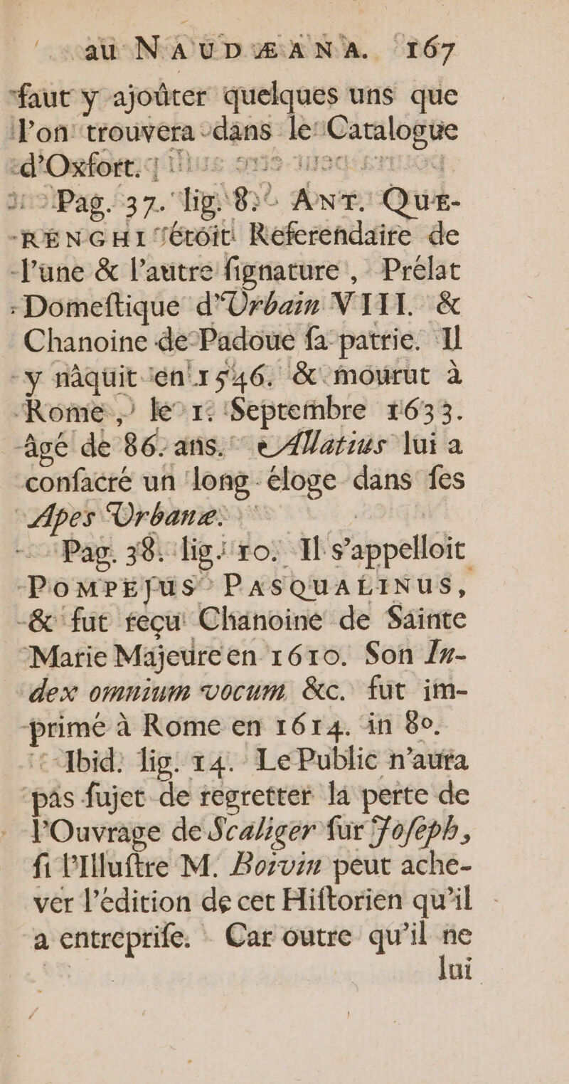 faut y ajoûter quelques uns que l'on’ trouvera dans le:Catalogue ediOefo: UE SION. D &gt; Pag. 37. lig 8) ANT. Que- RENGH1TÉLOIT Refcrendaire de June &amp; l’autre fignature , Prélat -Domeftique d'Urbain VIII &amp; Chanoine de-Padoue fa patrie. Il y nâquit énr1546. &amp; mourut à Rome) le” r: Septernbre 1633. âgé de 86-ans.° eAWatius lui a confacré un long éloge dans fes sApes Drhanrei is | + Pas. 38. ligi ro. Il s’appelloit PomPpEfus PASQUALINUS, -&amp; fut reçu: Chanoine de Sainte Marie Majeureen 1610. Son #- dex omninm vocum &amp;c. fut im- -primé à Rome en 1614. in 8e. :-Xbid; Tig. 14. Le Public n’auta ‘pâs fujet de regretter la perte de . l'Ouvrage de Sraiger fur 7o/eph, fi lIluftre M. Borvin peut ache- ver l'édition dé cet Hiftorien qu’il a entreprife. Car outre qu’il si ne 4 ui