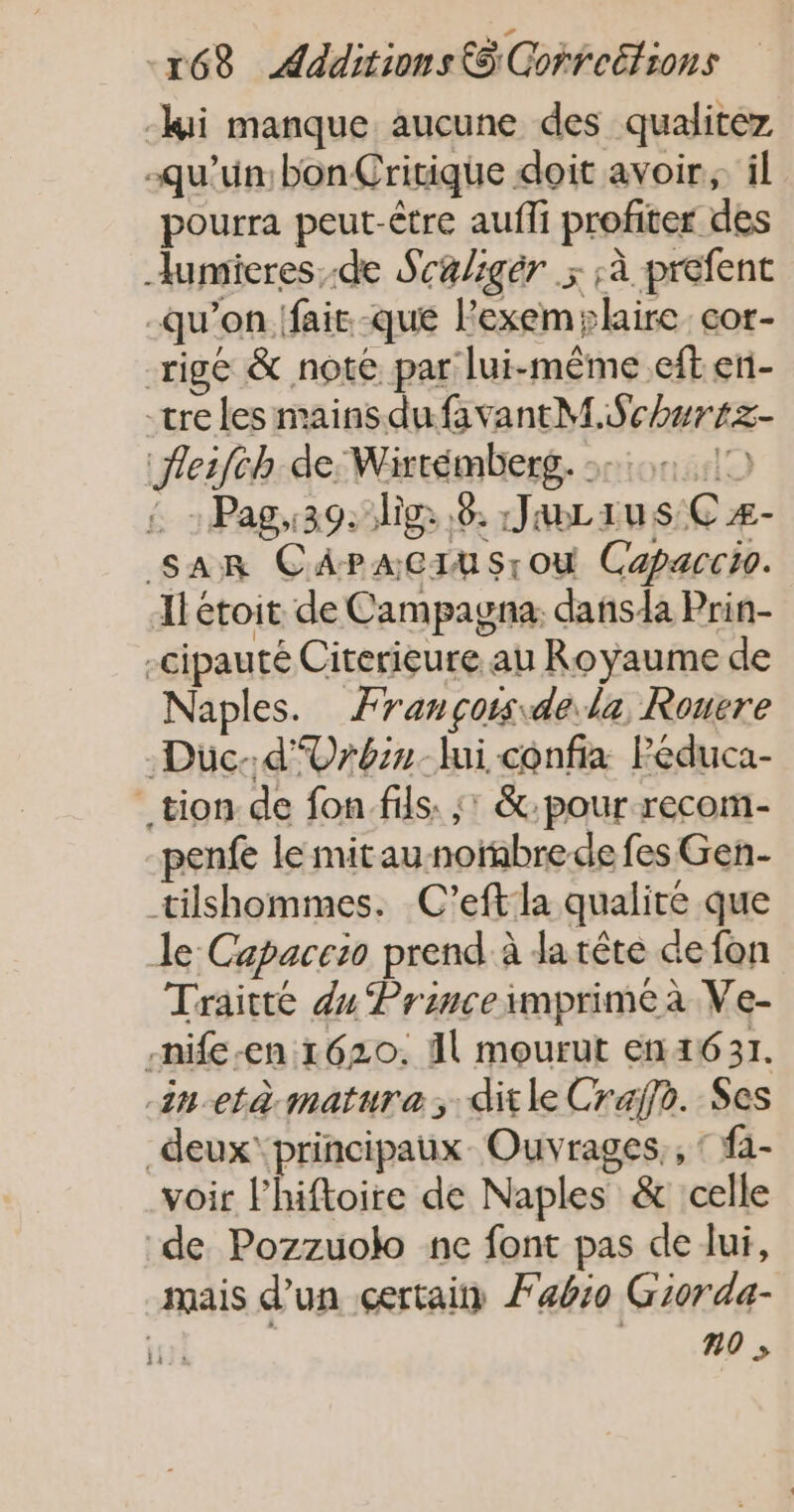 -kii manque aucune des qualitez qu'un: bonÇririque doit avoir, il pourra peut-être aufli profiter des Jumieres.-de Scaligér x à prefent qu'on (fair. -que lexemylaire. cor- -rigé &amp; note par lui-même .eft eri- “tre les mains dufavantM.Schuriz- Jleifch de: Wirtémberg. 36,10 2 Pag:39. lie 8. JaLius:€z- sarR CAPacIusrou Capaccio. Ilétoit de Campagna. dansda Prin- -cipauté Citerieure au Royaume de Naples. Ærançors dela Rouere Düc-d'Vrbin-lmi confia Péduca- _ tion de fon fils. ;: &amp;:pour recom- penfe le mitaunorabrede fes Gen- tilshommes. C'eftla qualité que Je Capaccio prend à da tête de fon Traitté du Princeimprime à Ve- -nife-en 1620. Al mourut en 1631. -in-età mature; ditle Craÿfo. Ses _deux' principaux Ouvrages,, ‘ fa- voir l’hiftoire de Naples &amp; celle de Pozzuolo nc font pas de lui, mais d’un certain Fabio Giorda- | no ;