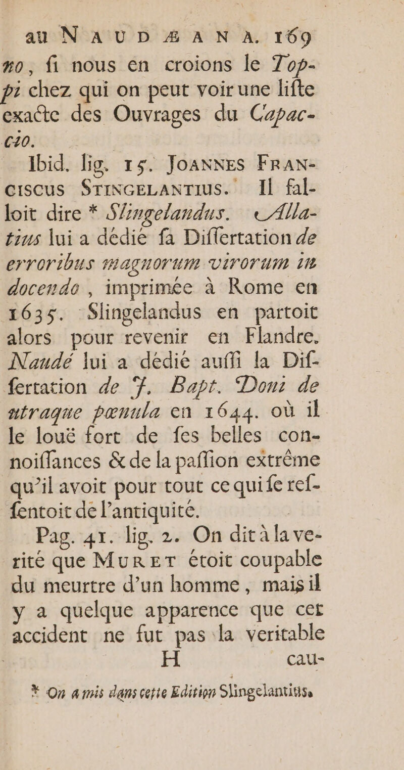 #o, fi nous en croions le Top- pi chez qui on peut voir une lifte exacte des Ouvrages du Capac- C0. | Ibid. lig. 15. Joanxes Frax- ciscus STINGELANTIUS. Il fal- loit dire * Slngelandus. tAlla- tius lui a dédie fa Differtation de errOribUs HAÇUOTUM VITOT UM 11 docendo , imprimée à Rome en 1635. Slingelandus en partoit alors pour revenir en Flandre. Naudé lui a dédie auffi la Dif- fertation de Ÿ, Bapt. Dont de ntraque pœnula en 1644. où il le louë fort de fes belles con- noiflances &amp; de la paflion extrême qu’il avoit pour tout ce quife ref- fentoit de l'antiquité. | Pag. 4x. lig. 2. On ditàlave- rite que MuRET étoit coupable du meurtre d’un homme, maisil y a quelque apparence que cet accident ne fut pas la veritable Ç H Cau- Ÿ On amis dans cette Edition Shingelantius