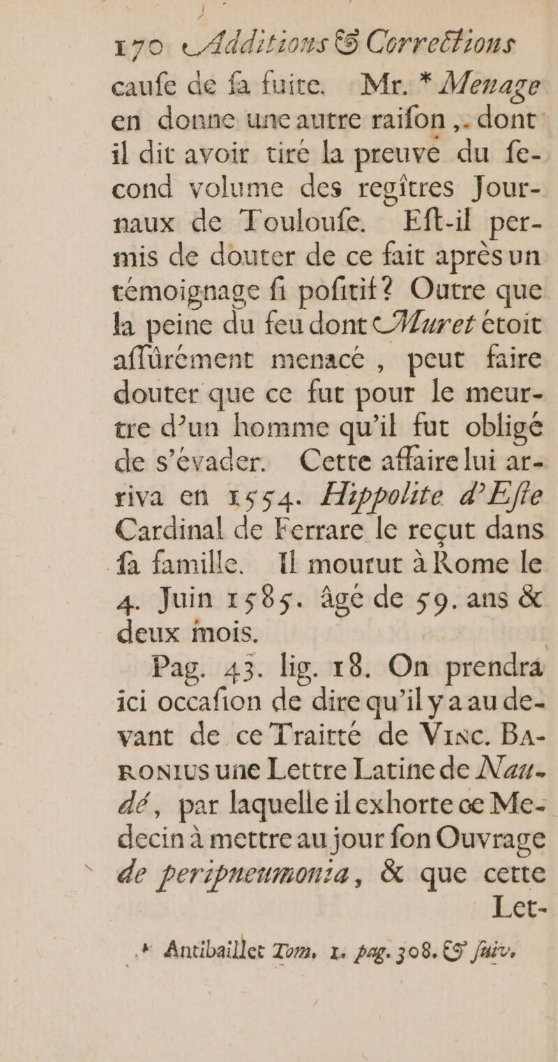 caufe de fa fuite. Mr. * Menaze en donne une autre raifon ,. dont: il dit avoir tire la preuve du fe- cond volume des regîtres Jour- naux de Touloufe. Eft-il per- mis de douter de ce fait aprèsun temoignage fi pofitif? Outre que la peine du feu dont CWwret étoit affürement menacé, peut faire douter que ce fur pour le meur- tre d’un homme qu’il fut obligé de s'évader. Cette aflaire lui ar- riva en 1654. Æippolite d’Efte Cardinal de Ferrare le reçut dans fa famille. 11 mourut à Rome le 4. Juin 1565. âge de 59. ans &amp; deux mois. | Pag. 43. lig. 18. On prendra ici occafion de dire qu’il y a au de- vant de ce Traitte de Vinc. Ba- RONIUS une Lettre Latine de Na. dé, par laquelle ilexhorte ce Me- decin à mettre au jour fon Ouvrage ° de peripneumonta, &amp; que cette Let- ni: Antibaillet Tom, 1. pag. 308. €5 Juiv,