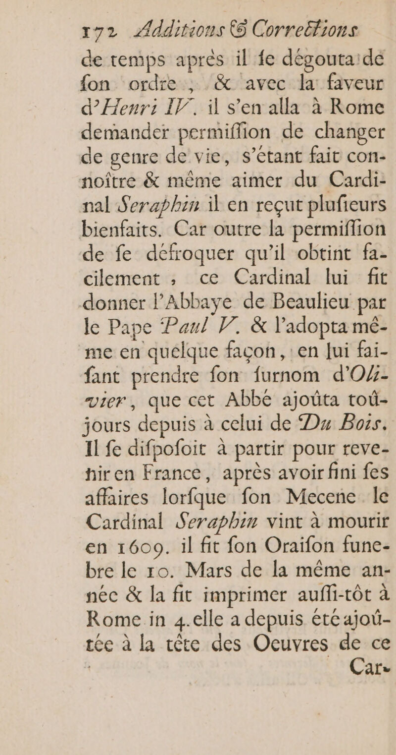 de temps après il fe dégoutaidé {on ordre ; &amp; avec la: faveur d’Henr: IF, il s’en alla à Rome demander permiffion de changer de genre de vie, s’étant fait con- noître &amp; même aimer du Cardi- nal Seraphin il en reçut plufieurs bienfaits. Car outre la permiflion de fe defroquer qu’il obtint fa- cilement , ce Cardinal lui fit donner l'Abbaye de Beaulieu par le Pape Paul V7. &amp; l’adopta mé- me en quelque façon, : en Jui fai- fant prendre fon furnom d'O- vier, que cet Abbé ajoûta toù- jours depuis à celui de Du Boss. Il fe difpofoit à partir pour reve- hiren France, après avoir fini fes affaires lorfque fon Mecene le Cardinal Seraphin vint à mourir en 1609. il fit fon Oraïfon fune- bre le ro. Mars de la même an- néc &amp; la fit imprimer aufli-tôt à Rome in 4.elle a depuis éte ajoü- tée à la tête des Oeuvres de ce | Car»