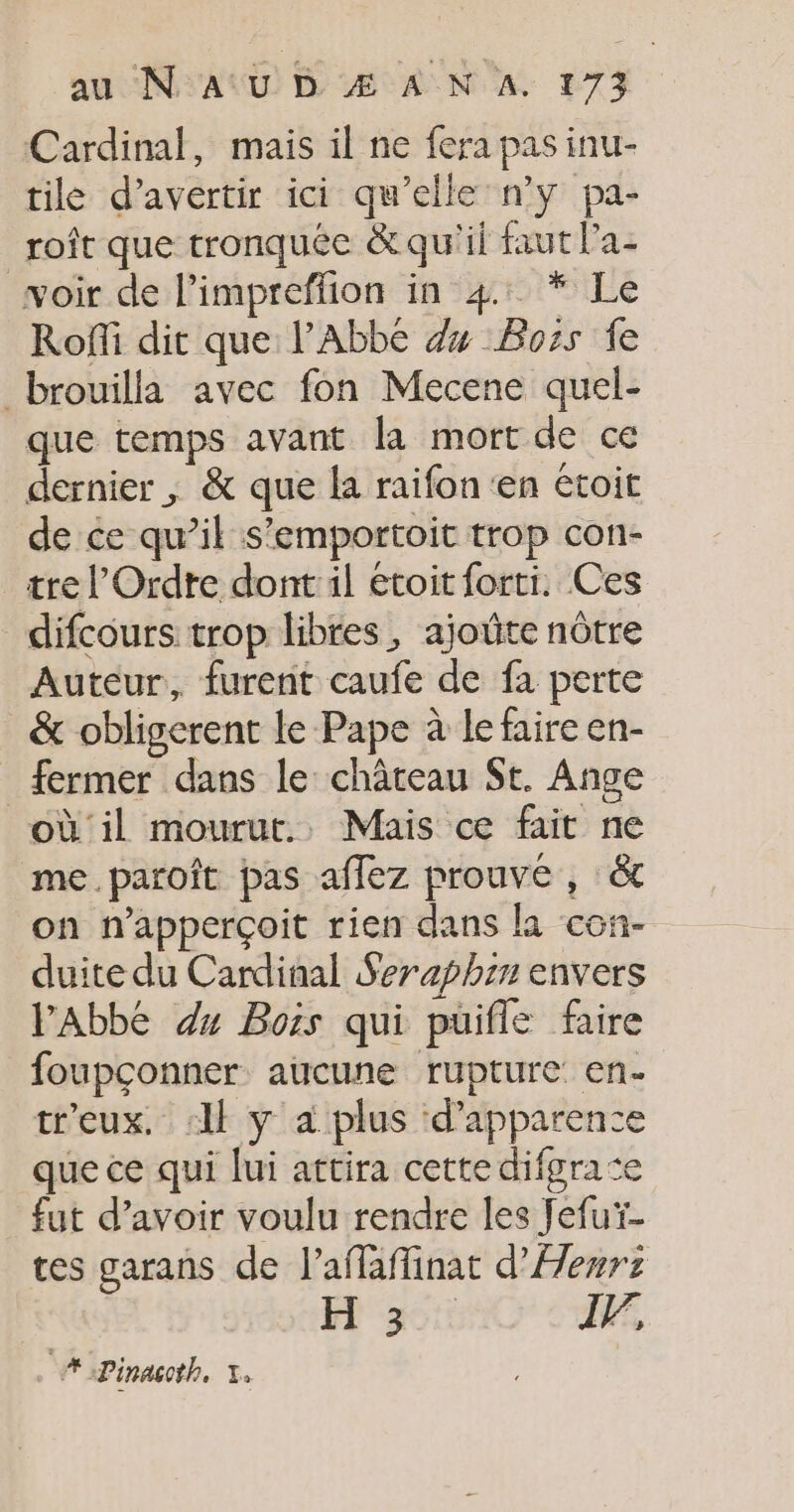 Cardinal, mais il ne fera pas inu- tile d’avertir ici qu’elle n’y pa- roft que tronquée &amp; qu'il faut l’a- voir de l’impreffion in 4: * Le Roffi dit que l'Abbé dx Boss fe brouilla avec fon Mecene quel- que temps avant la mort de ce dernier , &amp; que la raifon'en étoit de ce qu’il s’emportoit trop con- tre l'Ordre dont il étoit forti. Ces difcours trop libres, ajoûte nôtre Auteur, furent caufe de fa perte &amp; obligerent le Pape à le faire en- fermer dans le: château St. Ange où il mourut. Mais ce fait ne me.paroîft pas affez prouve , ét on n’apperçoit rien dans la con- duite du Cardinal $eraphen envers l'Abbé dx Bois qui puifle faire foupçonner aucune rupture: en- tr'eux. &lt; y a plus ‘d'apparence que ce qui lui attira cette difgrate fut d’avoir voulu rendre les Jefuï- tes garans de l’affaflinat d’Aenrz FR 36: IV, A oPinacth, 1.